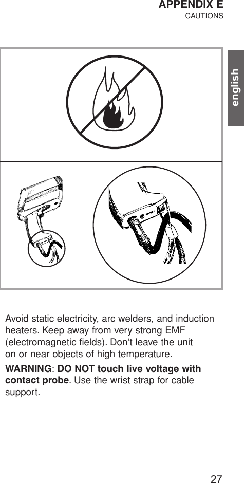 english27Avoid static electricity, arc welders, and inductionheaters. Keep away from very strong EMF (electromagnetic fields). Don’t leave the unit on or near objects of high temperature.WARNING:DO NOT touch live voltage with contact probe. Use the wrist strap for cable support.APPENDIX ECAUTIONS