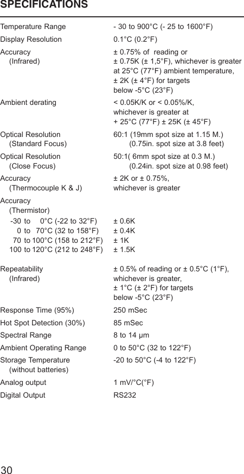 SPECIFICATIONSTemperature Range - 30 to 900°C (- 25 to 1600°F)Display Resolution 0.1°C (0.2°F)Accuracy ± 0.75% of  reading or(Infrared) ± 0.75K (± 1,5°F), whichever is greaterat 25°C (77°F) ambient temperature,± 2K (± 4°F) for targetsbelow -5°C (23°F)Ambient derating &lt; 0.05K/K or &lt; 0.05%/K,whichever is greater at+ 25°C (77°F) ± 25K (± 45°F)Optical Resolution 60:1 (19mm spot size at 1.15 M.)(Standard Focus) (0.75in. spot size at 3.8 feet)Optical Resolution 50:1( 6mm spot size at 0.3 M.)(Close Focus) (0.24in. spot size at 0.98 feet)Accuracy ± 2K or ± 0.75%,(Thermocouple K &amp; J) whichever is greaterAccuracy(Thermistor)-30 to 0°C (-22 to 32°F) ± 0.6K0 to 70°C (32 to 158°F) ± 0.4K70 to 100°C (158 to 212°F) ± 1K100 to 120°C (212 to 248°F) ± 1.5KRepeatability ± 0.5% of reading or ± 0.5°C (1°F),(Infrared) whichever is greater,± 1°C (± 2°F) for targetsbelow -5°C (23°F)Response Time (95%) 250 mSecHot Spot Detection (30%) 85 mSecSpectral Range 8 to 14 µmAmbient Operating Range 0 to 50°C (32 to 122°F)Storage Temperature -20 to 50°C (-4 to 122°F)(without batteries)Analog output 1 mV/°C(°F)Digital Output RS23230