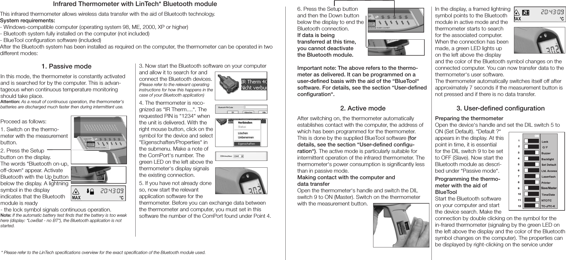 Infrared Thermometer with LinTech* Bluetooth moduleThis infrared thermometer allows wireless data transfer with the aid of Bluetooth technology.System requirements:- Windows-compatible computer (operating system 98, ME, 2000, XP or higher)- Bluetooth system fully installed on the computer (not included)- BlueTool conﬁguration software (included)After the Bluetooth system has been installed as required on the computer, the thermometer can be operated in two different modes:1. Passive modeIn this mode, the thermometer is constantly activated and is searched for by the computer. This is advan-tageous when continuous temperature monitoring should take place. Attention: As a result of continuous operation, the thermometer‘s batteries are discharged much faster then during intermittent use.Proceed as follows:1. Switch on the thermo-meter with the measurement button.2. Press the Setup button on the display. The words “Bluetooth on-up, off-down“ appear. Activate Bluetooth with the Up button below the display. A lightning symbol in the display indicates that the Bluetooth module is ready - the lock symbol signals continuous operation.Note: If the automatic battery test ﬁnds that the battery is too weak here (display: “LowBat - no BT“), the Bluetooth application is not started.3. Now start the Bluetooth software on your computer and allow it to search for and connect the Bluetooth devices.  (Please refer to the relevant operating instructions for how this happens in the case of your Bluetooth application)4. The thermometer is reco-gnized as “IR Therm....“. The requested PIN is “1234“ when the unit is delivered. With the right mouse button, click on the symbol for the device and select “Eigenschaften/Properties“ in the submenu. Make a note of the ComPort‘s number. The green LED on the left above the thermometer‘s display signals the existing connection.5. If you have not already done so, now start the relevant application software for the thermometer. Before you can exchange data between the thermometer and computer, you must set in this software the number of the ComPort found under Point 4.* Please refer to the LinTech speciﬁcations overview for the exact speciﬁcation of the Bluetooth module used.6. Press the Setup button and then the Down button below the display to end the Bluetooth connection.If data is being transferred at this time, you cannot deactivate the Bluetooth module.Important note: The above refers to the thermo-meter as delivered. It can be programmed on a user-deﬁned basis with the aid of the “BlueTool“ software. For details, see the section “User-deﬁned conﬁguration“.2. Active modeAfter switching on, the thermometer automatically establishes contact with the computer, the address of which has been programmed for the thermometer.This is done by the supplied BlueTool software (for details, see the section “User-deﬁned conﬁgu-ration“). The active mode is particularly suitable for intermittent operation of the infrared thermometer. The thermometer‘s power consumption is signiﬁcantly less than in passive mode.Making contact with the computer and  data transfer Open the thermometer‘s handle and switch the DIL switch 9 to ON (Master). Switch on the thermometer with the measurement button.In the display, a framed lightning symbol points to the Bluetooth module in active mode and the thermometer starts to search for the associated computer. When the connection has been made, a green LED lights up on the left above the display and the color of the Bluetooth symbol changes on the connected computer. You can now transfer data to the thermometer‘s user software.The thermometer automatically switches itself off after approximately 7 seconds if the measurement button is not pressed and if there is no data transfer.3. User-deﬁned conﬁgurationPreparing the thermometerOpen the device‘s handle and set the DIL switch 5 to ON (Set Default). “Default ?“ appears in the display. At this point in time, it is essential for the DIL switch 9 to be set to OFF (Slave). Now start the Bluetooth module as descri-bed under “Passive mode“.Programming the thermo-meter with the aid of BlueToolStart the Bluetooth software on your computer and start the device search. Make the connection by double clicking on the symbol for the in-frared thermometer (signaling by the green LED on the left above the display and the color of the Bluetooth symbol changes on the computer). The properties can be displayed by right-clicking on the service under 
