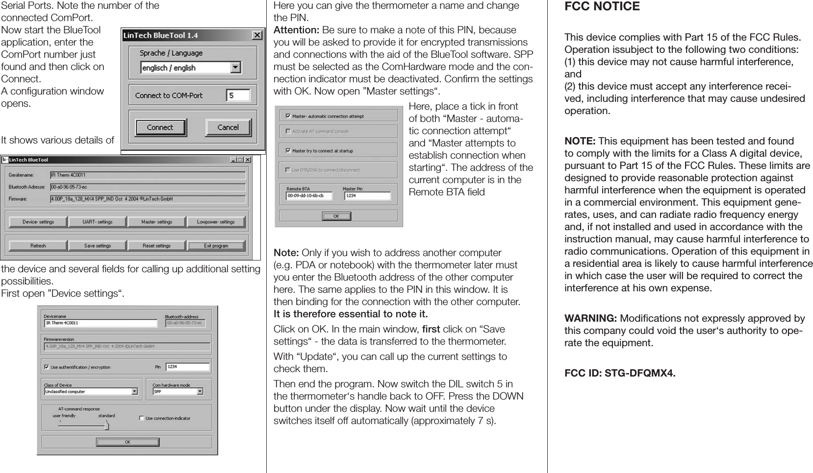 Serial Ports. Note the number of the  connected ComPort.Now start the BlueTool application, enter the ComPort number just found and then click on Connect.A conﬁguration window opens.It shows various details of the device and several ﬁelds for calling up additional setting possibilities.First open ”Device settings“.Here you can give the thermometer a name and change the PIN.Attention: Be sure to make a note of this PIN, because you will be asked to provide it for encrypted transmissions and connections with the aid of the BlueTool software. SPP must be selected as the ComHardware mode and the con-nection indicator must be deactivated. Conﬁrm the settings with OK. Now open ”Master settings“.Here, place a tick in front of both “Master - automa-tic connection attempt“ and “Master attempts to establish connection when starting“. The address of the current computer is in the Remote BTA ﬁeldNote: Only if you wish to address another computer  (e.g. PDA or notebook) with the thermometer later must you enter the Bluetooth address of the other computer here. The same applies to the PIN in this window. It is  then binding for the connection with the other computer.  It is therefore essential to note it.Click on OK. In the main window, ﬁrst click on “Save  settings“ - the data is transferred to the thermometer.With “Update“, you can call up the current settings to check them.Then end the program. Now switch the DIL switch 5 in the thermometer‘s handle back to OFF. Press the DOWN button under the display. Now wait until the device  switches itself off automatically (approximately 7 s).FCC NOTICEThis device complies with Part 15 of the FCC Rules. Operation issubject to the following two conditions:  (1) this device may not cause harmful interference, and  (2) this device must accept any interference recei-ved, including interference that may cause undesired operation. NOTE: This equipment has been tested and found to comply with the limits for a Class A digital device, pursuant to Part 15 of the FCC Rules. These limits are designed to provide reasonable protection against harmful interference when the equipment is operated in a commercial environment. This equipment gene-rates, uses, and can radiate radio frequency energy and, if not installed and used in accordance with the instruction manual, may cause harmful interference to radio communications. Operation of this equipment in a residential area is likely to cause harmful interference in which case the user will be required to correct the interference at his own expense. WARNING: Modiﬁcations not expressly approved by this company could void the user‘s authority to ope-rate the equipment.FCC ID: STG-DFQMX4.