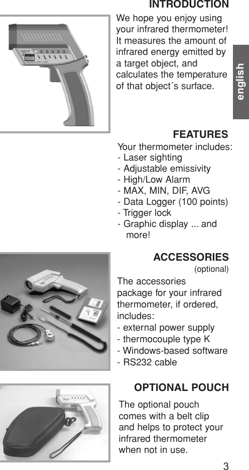 englishWe hope you enjoy usingyour infrared thermometer!It measures the amount ofinfrared energy emitted bya target object, and calculates the temperatureof that object´s surface.INTRODUCTION  Your thermometer includes:- Laser sighting- Adjustable emissivity- High/Low Alarm- MAX, MIN, DIF, AVG- Data Logger (100 points)- Trigger lock- Graphic display ... and more!FEATURESACCESSORIES(optional)The accessories package for your infraredthermometer, if ordered,includes:- external power supply- thermocouple type K- Windows-based software- RS232 cableOPTIONAL POUCHThe optional pouchcomes with a belt clipand helps to protect yourinfrared thermometerwhen not in use.3