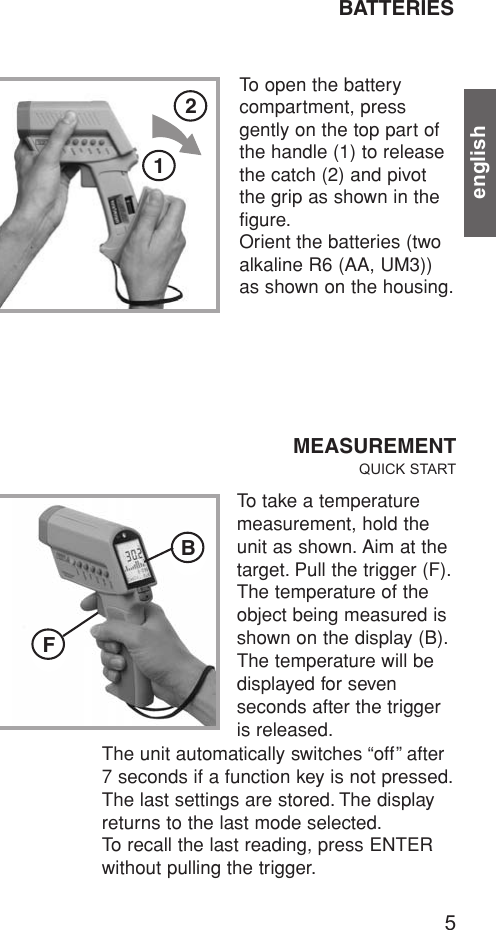 english5BATTERIESTo open the battery compartment, press gently on the top part ofthe handle (1) to releasethe catch (2) and pivotthe grip as shown in thefigure.Orient the batteries (twoalkaline R6 (AA, UM3))as shown on the housing.MEASUREMENTQUICK STARTTo take a temperaturemeasurement, hold theunit as shown. Aim at thetarget. Pull the trigger (F).The temperature of theobject being measured isshown on the display (B).The temperature will bedisplayed for sevenseconds after the triggeris released.The unit automatically switches “off” after7 seconds if a function key is not pressed.The last settings are stored. The displayreturns to the last mode selected.To recall the last reading, press ENTERwithout pulling the trigger.FB21