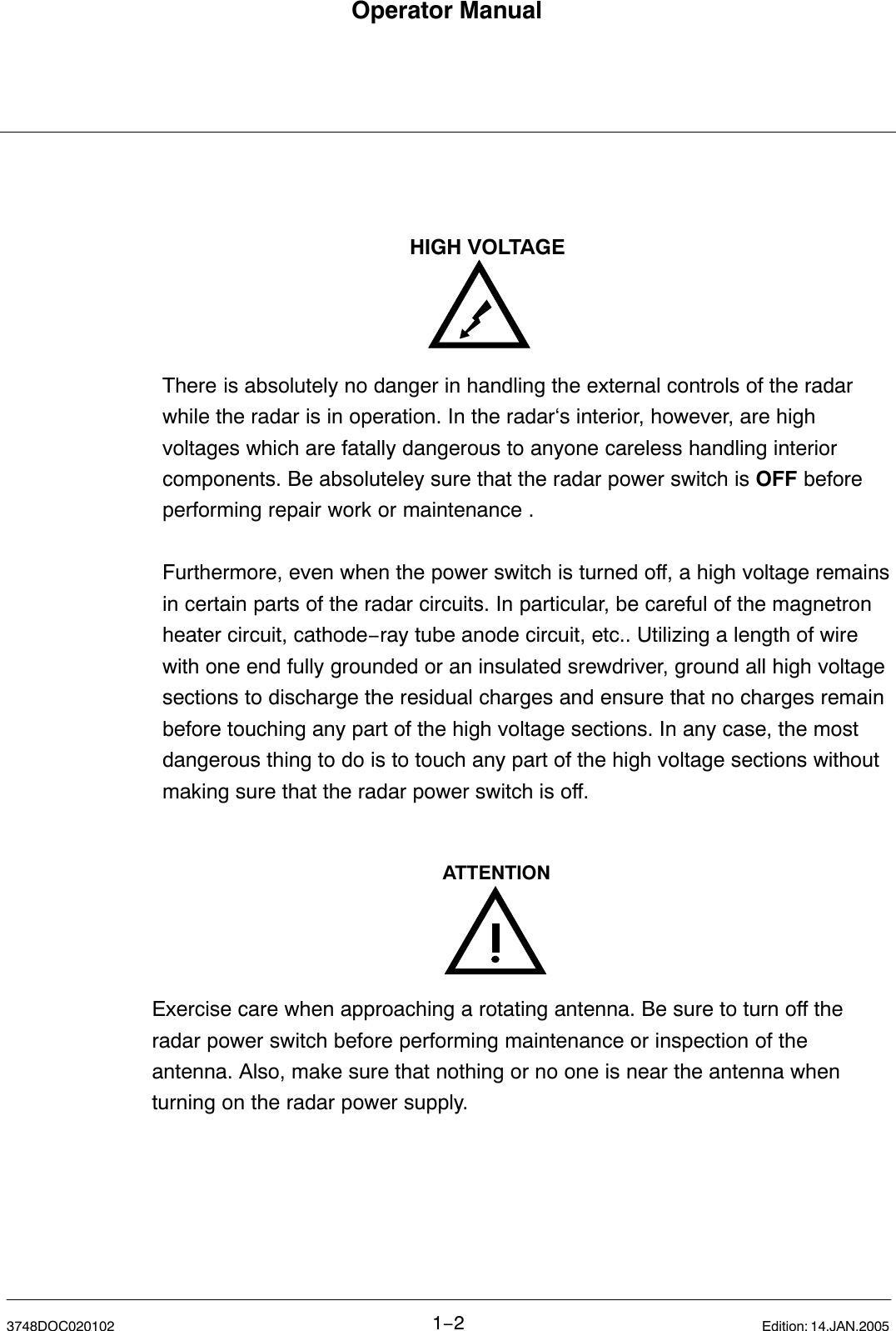 Operator Manual1−23748DOC020102 Edition: 14.JAN.2005There is absolutely no danger in handling the external controls of the radarwhile the radar is in operation. In the radar‘s interior, however, are highvoltages which are fatally dangerous to anyone careless handling interiorcomponents. Be absoluteley sure that the radar power switch is OFF beforeperforming repair work or maintenance .Furthermore, even when the power switch is turned off, a high voltage remainsin certain parts of the radar circuits. In particular, be careful of the magnetronheater circuit, cathode−ray tube anode circuit, etc.. Utilizing a length of wirewith one end fully grounded or an insulated srewdriver, ground all high voltagesections to discharge the residual charges and ensure that no charges remainbefore touching any part of the high voltage sections. In any case, the mostdangerous thing to do is to touch any part of the high voltage sections withoutmaking sure that the radar power switch is off. HIGH VOLTAGEExercise care when approaching a rotating antenna. Be sure to turn off theradar power switch before performing maintenance or inspection of theantenna. Also, make sure that nothing or no one is near the antenna whenturning on the radar power supply.ATTENTION