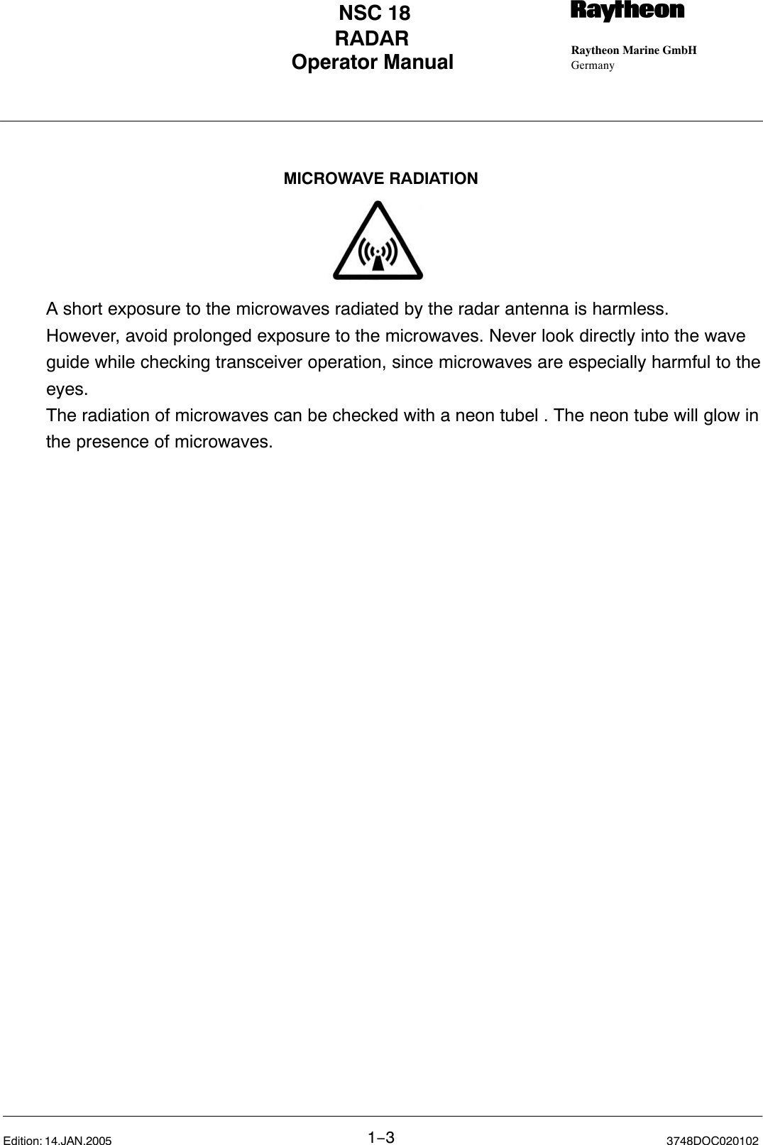 Operator Manual Raytheon Marine GmbHGermanyRNSC 18RADAR1−33748DOC020102Edition: 14.JAN.2005A short exposure to the microwaves radiated by the radar antenna is harmless.However, avoid prolonged exposure to the microwaves. Never look directly into the waveguide while checking transceiver operation, since microwaves are especially harmful to theeyes.The radiation of microwaves can be checked with a neon tubel . The neon tube will glow inthe presence of microwaves.MICROWAVE RADIATION