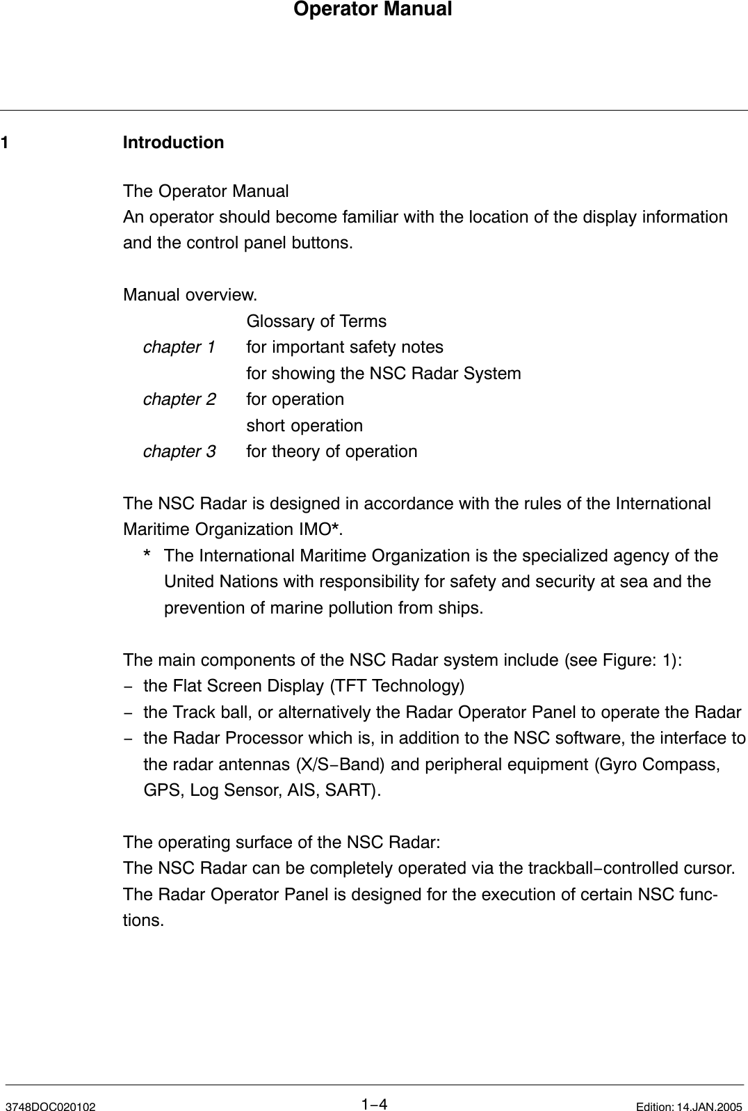 Operator Manual1−43748DOC020102 Edition: 14.JAN.20051 IntroductionThe Operator Manual An operator should become familiar with the location of the display informationand the control panel buttons.Manual overview.Glossary of Termschapter 1 for important safety notesfor showing the NSC Radar System chapter 2 for operation short operationchapter 3 for theory of operationThe NSC Radar is designed in accordance with the rules of the International Maritime Organization IMO*.* The International Maritime Organization is the specialized agency of the United Nations with responsibility for safety and security at sea and the prevention of marine pollution from ships.The main components of the NSC Radar system include (see Figure: 1):−the Flat Screen Display (TFT Technology)−the Track ball, or alternatively the Radar Operator Panel to operate the Radar−the Radar Processor which is, in addition to the NSC software, the interface tothe radar antennas (X/S−Band) and peripheral equipment (Gyro Compass, GPS, Log Sensor, AIS, SART).The operating surface of the NSC Radar:The NSC Radar can be completely operated via the trackball−controlled cursor.The Radar Operator Panel is designed for the execution of certain NSC func-tions.