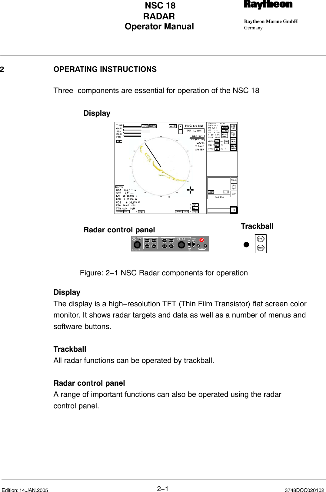 Operator Manual Raytheon Marine GmbHGermanyRNSC 18RADAR2−13748DOC020102Edition: 14.JAN.20052 OPERATING INSTRUCTIONSThree  components are essential for operation of the NSC 18Figure: 2−1 NSC Radar components for operationDisplayRadar control panel TrackballDisplayThe display is a high−resolution TFT (Thin Film Transistor) flat screen colormonitor. It shows radar targets and data as well as a number of menus and software buttons.TrackballAll radar functions can be operated by trackball.Radar control panelA range of important functions can also be operated using the radar control panel. 