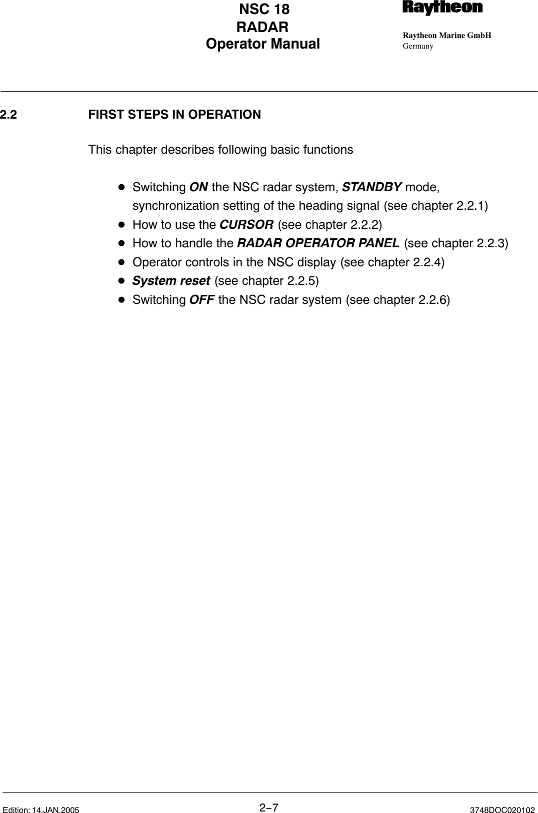 Operator Manual Raytheon Marine GmbHGermanyRNSC 18RADAR2−73748DOC020102Edition: 14.JAN.20052.2 FIRST STEPS IN OPERATIONThis chapter describes following basic functionsDSwitching ON the NSC radar system, STANDBY mode,synchronization setting of the heading signal (see chapter 2.2.1)DHow to use the CURSOR (see chapter 2.2.2)DHow to handle the RADAR OPERATOR PANEL (see chapter 2.2.3)DOperator controls in the NSC display (see chapter 2.2.4)DSystem reset (see chapter 2.2.5)DSwitching OFF the NSC radar system (see chapter 2.2.6)