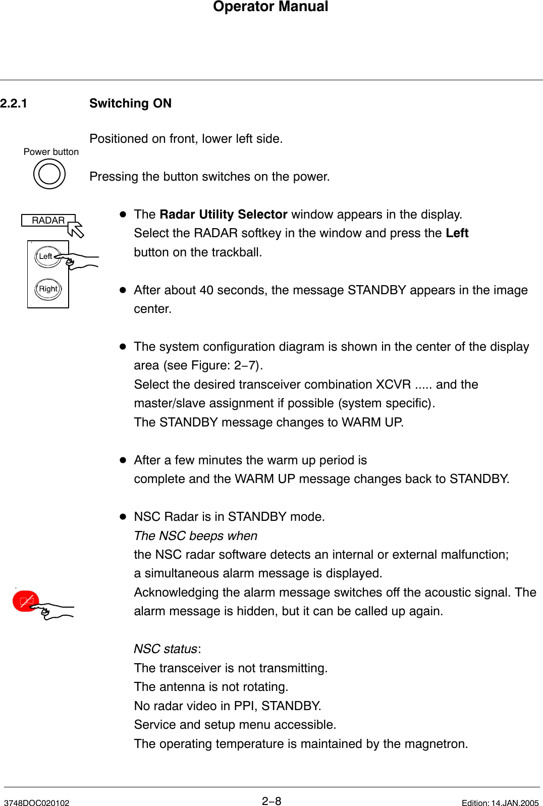 Power buttonRADAROperator Manual2−83748DOC020102 Edition: 14.JAN.20052.2.1 Switching ONPositioned on front, lower left side.Pressing the button switches on the power.DThe Radar Utility Selector window appears in the display.Select the RADAR softkey in the window and press the Leftbutton on the trackball.DAfter about 40 seconds, the message STANDBY appears in the image center.DThe system configuration diagram is shown in the center of the display area (see Figure: 2−7).Select the desired transceiver combination XCVR ..... and themaster/slave assignment if possible (system specific).The STANDBY message changes to WARM UP.DAfter a few minutes the warm up period is complete and the WARM UP message changes back to STANDBY.DNSC Radar is in STANDBY mode.The NSC beeps whenthe NSC radar software detects an internal or external malfunction; a simultaneous alarm message is displayed.Acknowledging the alarm message switches off the acoustic signal. The alarm message is hidden, but it can be called up again.NSC status:The transceiver is not transmitting.The antenna is not rotating.No radar video in PPI, STANDBY. Service and setup menu accessible. The operating temperature is maintained by the magnetron. 