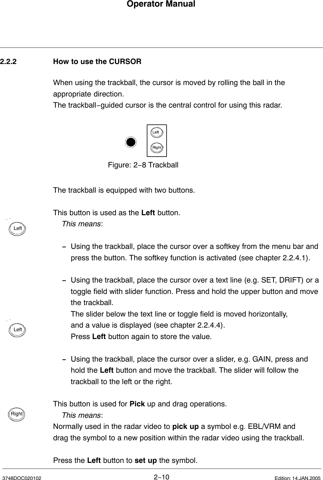 LeftLeftRightOperator Manual2−103748DOC020102 Edition: 14.JAN.20052.2.2 How to use the CURSORWhen using the trackball, the cursor is moved by rolling the ball in theappropriate direction.The trackball−guided cursor is the central control for using this radar.Figure: 2−8 TrackballThe trackball is equipped with two buttons. This button is used as the Left button.This means:−Using the trackball, place the cursor over a softkey from the menu bar and press the button. The softkey function is activated (see chapter 2.2.4.1).−Using the trackball, place the cursor over a text line (e.g. SET, DRIFT) or a toggle field with slider function. Press and hold the upper button and move the trackball.The slider below the text line or toggle field is moved horizontally,and a value is displayed (see chapter 2.2.4.4).Press Left button again to store the value.−Using the trackball, place the cursor over a slider, e.g. GAIN, press and hold the Left button and move the trackball. The slider will follow the trackball to the left or the right. This button is used for Pick up and drag operations.This means:Normally used in the radar video to pick up a symbol e.g. EBL/VRM and drag the symbol to a new position within the radar video using the trackball.Press the Left button to set up the symbol.