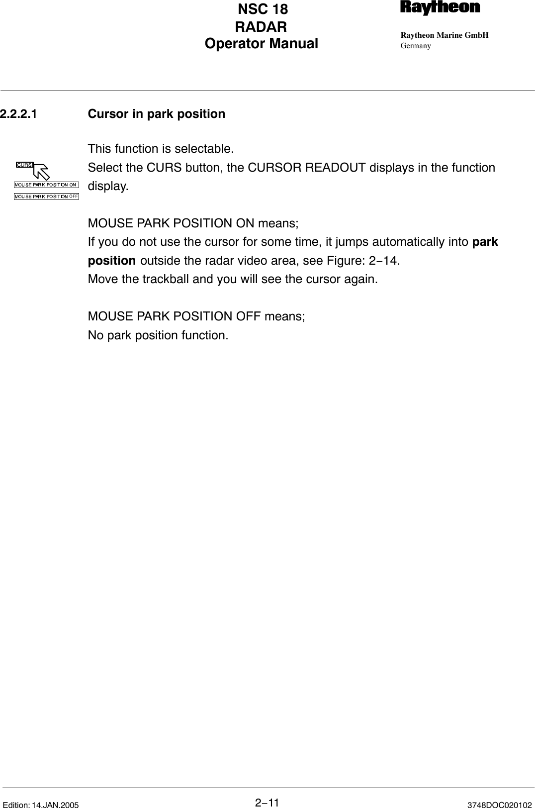 Operator Manual Raytheon Marine GmbHGermanyRNSC 18RADAR2−11 3748DOC020102Edition: 14.JAN.20052.2.2.1 Cursor in park positionThis function is selectable.Select the CURS button, the CURSOR READOUT displays in the functiondisplay.MOUSE PARK POSITION ON means;If you do not use the cursor for some time, it jumps automatically into parkposition outside the radar video area, see Figure: 2−14.Move the trackball and you will see the cursor again.MOUSE PARK POSITION OFF means;No park position function.