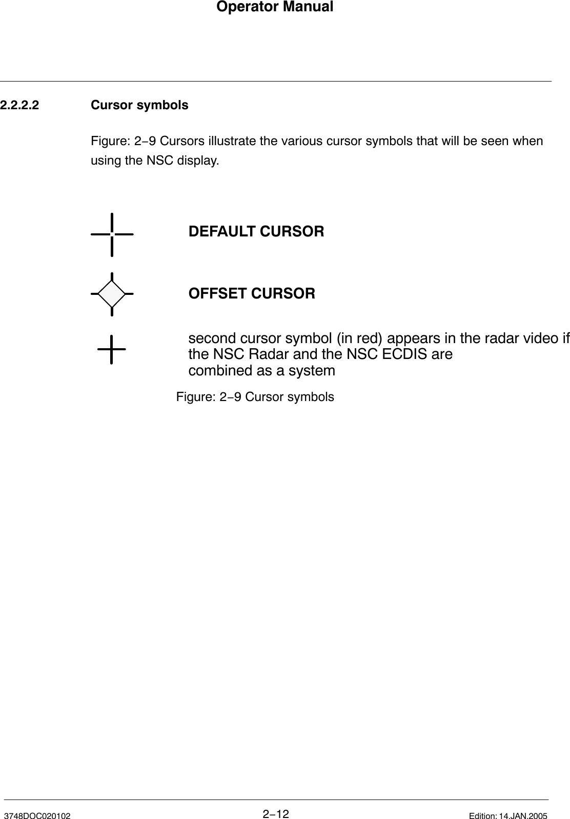 Operator Manual2−123748DOC020102 Edition: 14.JAN.20052.2.2.2 Cursor symbolsFigure: 2−9 Cursors illustrate the various cursor symbols that will be seen whenusing the NSC display.Figure: 2−9 Cursor symbolsDEFAULT CURSOROFFSET CURSORsecond cursor symbol (in red) appears in the radar video ifthe NSC Radar and the NSC ECDIS arecombined as a system