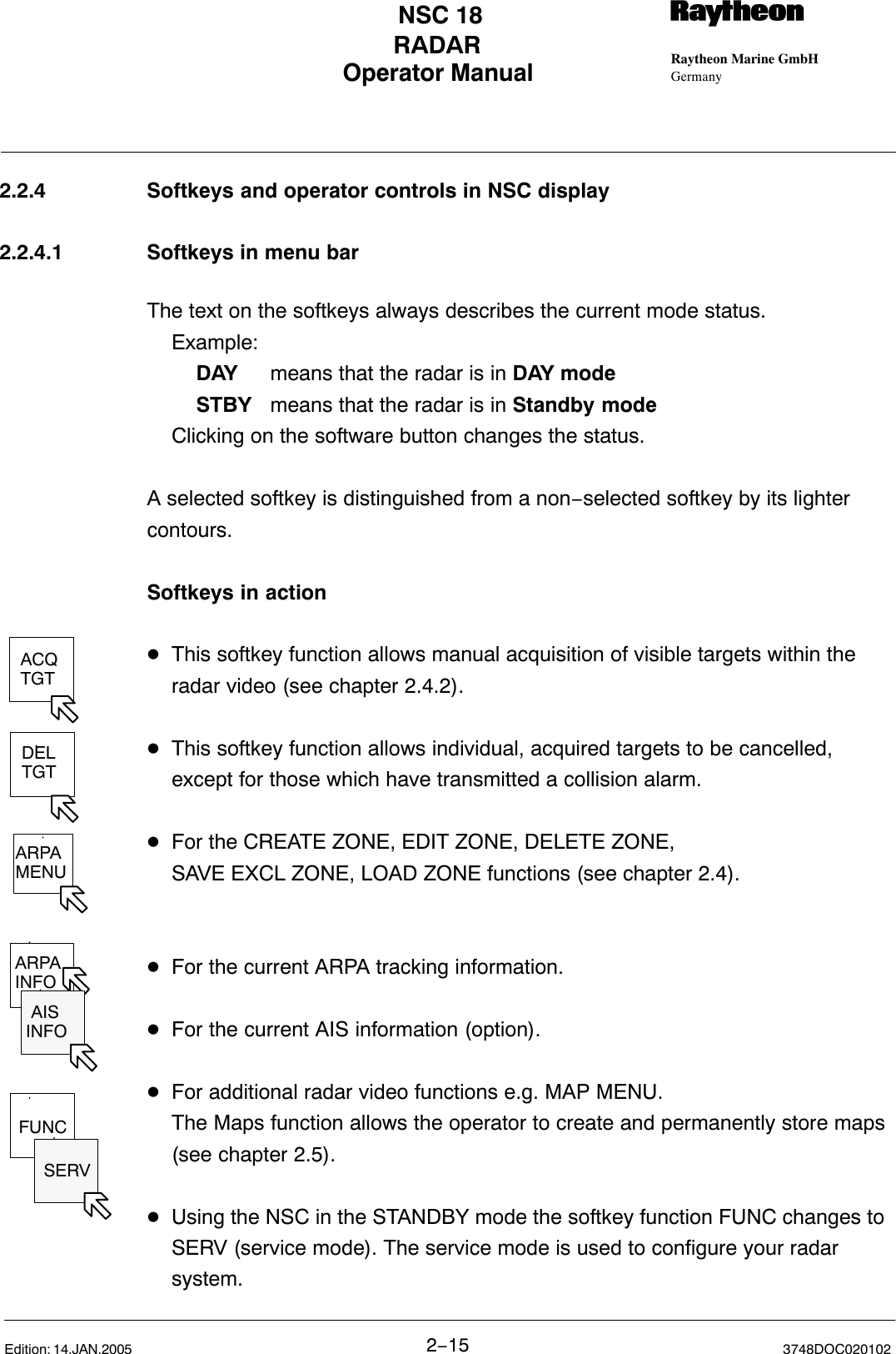 ACQTGTDELTGTARPAMENUARPAINFO AISINFOFUNC SERVOperator Manual Raytheon Marine GmbHGermanyRNSC 18RADAR2−15 3748DOC020102Edition: 14.JAN.20052.2.4 Softkeys and operator controls in NSC display2.2.4.1 Softkeys in menu barThe text on the softkeys always describes the current mode status.Example:DAY  means that the radar is in DAY modeSTBY  means that the radar is in Standby modeClicking on the software button changes the status.A selected softkey is distinguished from a non−selected softkey by its lightercontours.Softkeys in actionDThis softkey function allows manual acquisition of visible targets within the radar video (see chapter 2.4.2).DThis softkey function allows individual, acquired targets to be cancelled, except for those which have transmitted a collision alarm.DFor the CREATE ZONE, EDIT ZONE, DELETE ZONE,SAVE EXCL ZONE, LOAD ZONE functions (see chapter 2.4). DFor the current ARPA tracking information. DFor the current AIS information (option).DFor additional radar video functions e.g. MAP MENU.The Maps function allows the operator to create and permanently store maps (see chapter 2.5).DUsing the NSC in the STANDBY mode the softkey function FUNC changes to SERV (service mode). The service mode is used to configure your radar system.