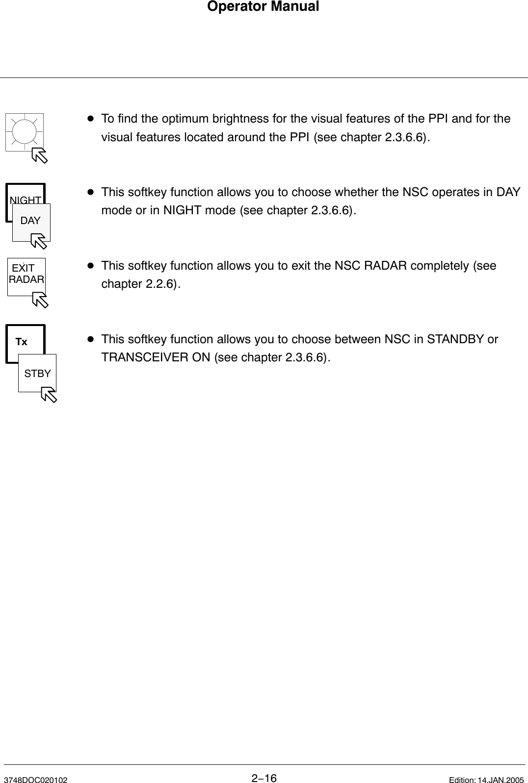 DAYNIGHT EXITRADARTxSTBYOperator Manual2−163748DOC020102 Edition: 14.JAN.2005DTo find the optimum brightness for the visual features of the PPI and for the visual features located around the PPI (see chapter 2.3.6.6).DThis softkey function allows you to choose whether the NSC operates in DAY mode or in NIGHT mode (see chapter 2.3.6.6).DThis softkey function allows you to exit the NSC RADAR completely (see chapter 2.2.6).DThis softkey function allows you to choose between NSC in STANDBY or TRANSCEIVER ON (see chapter 2.3.6.6).