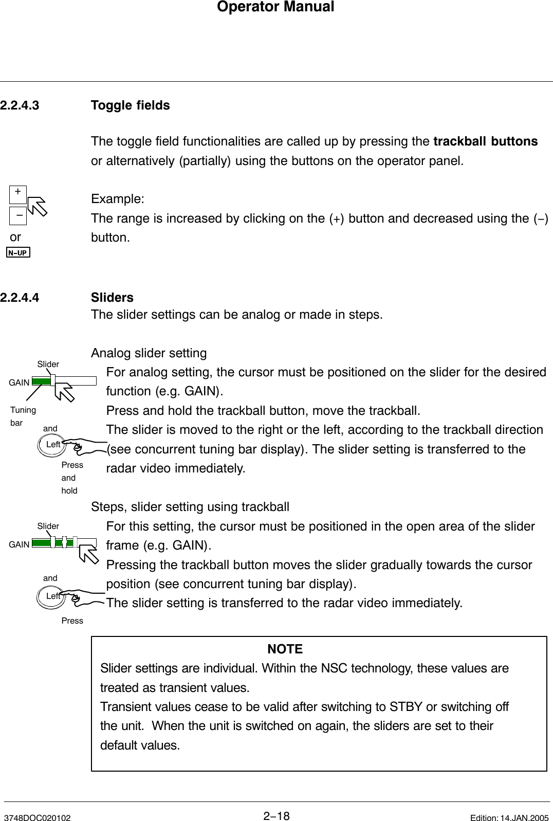 or+−GAINSliderandPressandholdTuningbarLeftGAINSliderandPressLeftOperator Manual2−183748DOC020102 Edition: 14.JAN.20052.2.4.3 Toggle fieldsThe toggle field functionalities are called up by pressing the trackball buttonsor alternatively (partially) using the buttons on the operator panel.Example:The range is increased by clicking on the (+) button and decreased using the (−)button.2.2.4.4 SlidersThe slider settings can be analog or made in steps.  Analog slider setting For analog setting, the cursor must be positioned on the slider for the desired function (e.g. GAIN). Press and hold the trackball button, move the trackball.The slider is moved to the right or the left, according to the trackball direction (see concurrent tuning bar display). The slider setting is transferred to the radar video immediately.Steps, slider setting using trackballFor this setting, the cursor must be positioned in the open area of the slider frame (e.g. GAIN).Pressing the trackball button moves the slider gradually towards the cursor position (see concurrent tuning bar display).The slider setting is transferred to the radar video immediately.NOTESlider settings are individual. Within the NSC technology, these values aretreated as transient values. Transient values cease to be valid after switching to STBY or switching offthe unit.  When the unit is switched on again, the sliders are set to theirdefault values.