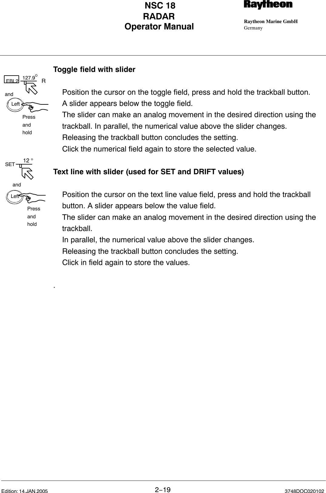 127.9°andPressandholdEBL2 RLeftLeftSETandPressandhold 12 °Operator Manual Raytheon Marine GmbHGermanyRNSC 18RADAR2−19 3748DOC020102Edition: 14.JAN.2005Toggle field with slider Position the cursor on the toggle field, press and hold the trackball button. A slider appears below the toggle field. The slider can make an analog movement in the desired direction using the trackball. In parallel, the numerical value above the slider changes. Releasing the trackball button concludes the setting. Click the numerical field again to store the selected value.Text line with slider (used for SET and DRIFT values)Position the cursor on the text line value field, press and hold the trackball button. A slider appears below the value field.The slider can make an analog movement in the desired direction using the trackball.In parallel, the numerical value above the slider changes. Releasing the trackball button concludes the setting.Click in field again to store the values..