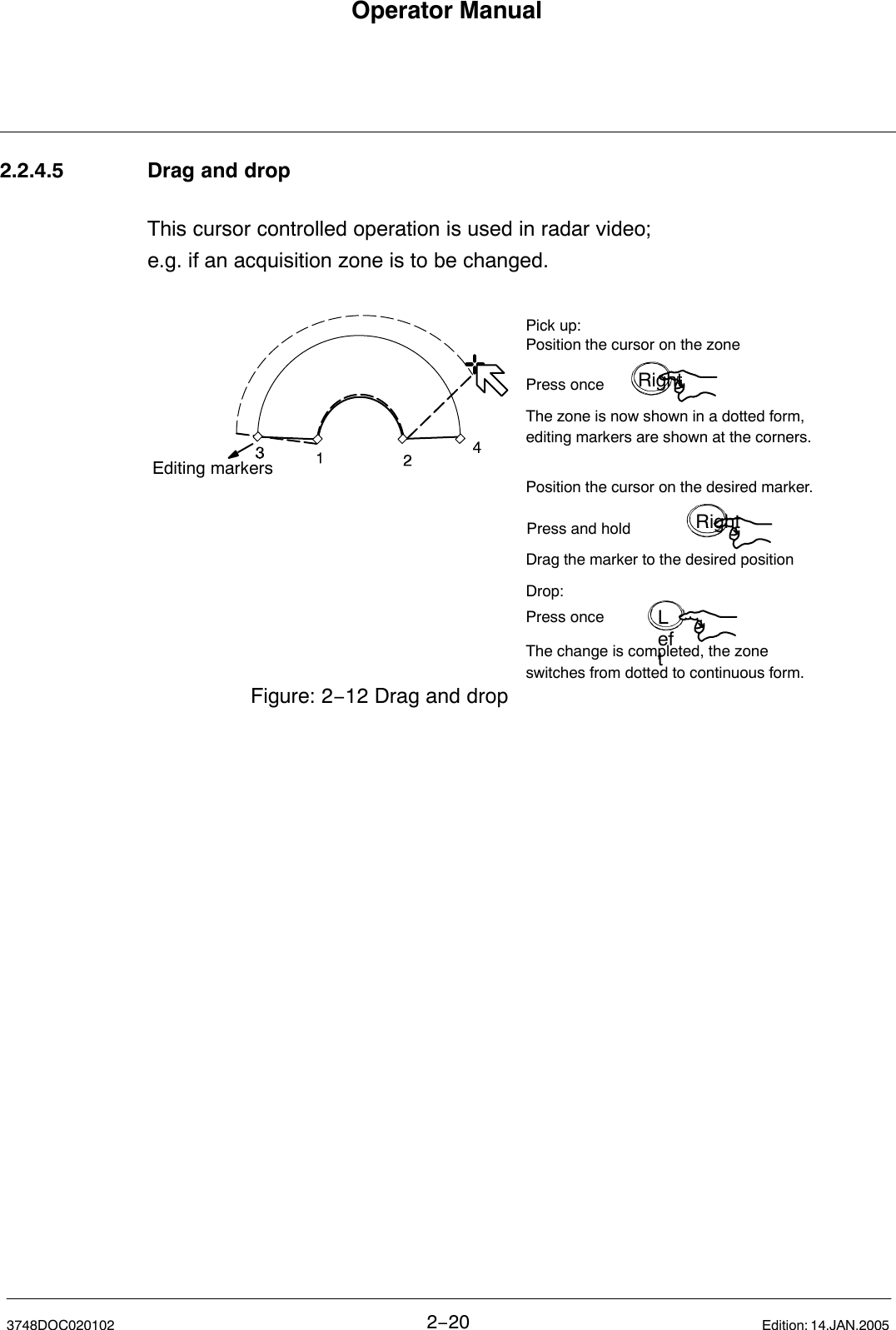 Operator Manual2−203748DOC020102 Edition: 14.JAN.20052.2.4.5 Drag and dropThis cursor controlled operation is used in radar video;e.g. if an acquisition zone is to be changed.Editing markersPosition the cursor on the zonePress onceThe zone is now shown in a dotted form, editing markers are shown at the corners.Position the cursor on the desired marker.Press and holdDrag the marker to the desired positionPick up:Drop:Press onceThe change is completed, the zone switches from dotted to continuous form.Figure: 2−12 Drag and dropRightRightLeft