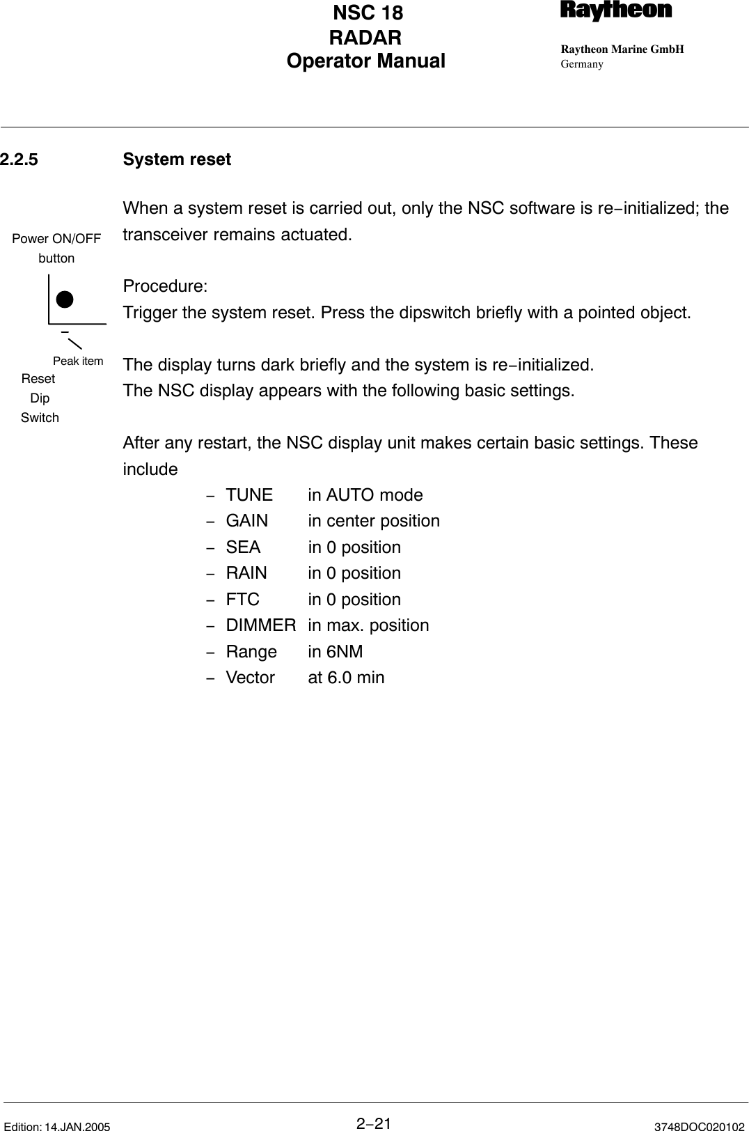 Peak itemPower ON/OFFbuttonReset DipSwitchOperator Manual Raytheon Marine GmbHGermanyRNSC 18RADAR2−21 3748DOC020102Edition: 14.JAN.20052.2.5 System resetWhen a system reset is carried out, only the NSC software is re−initialized; thetransceiver remains actuated.Procedure:Trigger the system reset. Press the dipswitch briefly with a pointed object. The display turns dark briefly and the system is re−initialized.The NSC display appears with the following basic settings.After any restart, the NSC display unit makes certain basic settings. Theseinclude−TUNE in AUTO mode−GAIN  in center position−SEA  in 0 position−RAIN in 0 position−FTC in 0 position−DIMMER in max. position−Range in 6NM−Vector at 6.0 min