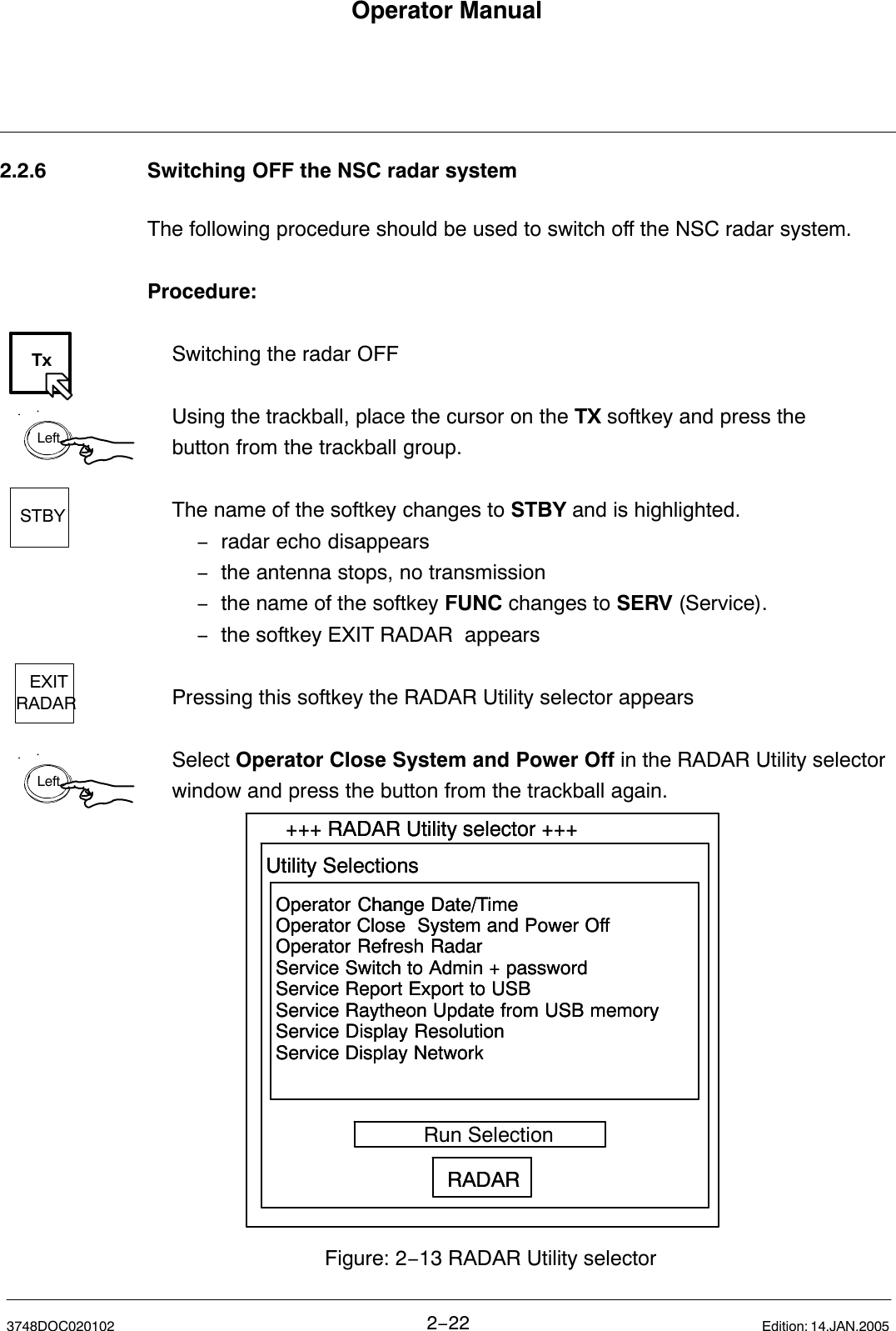 TxLeftSTBYEXITRADARLeftOperator Manual2−223748DOC020102 Edition: 14.JAN.20052.2.6 Switching OFF the NSC radar systemThe following procedure should be used to switch off the NSC radar system.Procedure:Switching the radar OFFUsing the trackball, place the cursor on the TX softkey and press the button from the trackball group.The name of the softkey changes to STBY and is highlighted.−radar echo disappears−the antenna stops, no transmission−the name of the softkey FUNC changes to SERV (Service). −the softkey EXIT RADAR  appearsPressing this softkey the RADAR Utility selector appearsSelect Operator Close System and Power Off in the RADAR Utility selector window and press the button from the trackball again.Operator Change Date/Time Operator Close  System and Power OffOperator Refresh RadarService Switch to Admin + passwordService Report Export to USBService Raytheon Update from USB memoryService Display ResolutionService Display Network+++ RADAR Utility selector +++Utility Selections           Run SelectionRADARFigure: 2−13 RADAR Utility selectorOperator Change Date/Time Operator Close  System and Power OffOperator Refresh RadarService Switch to Admin + passwordService Report Export to USBService Raytheon Update from USB memoryService Display ResolutionService Display Network+++ RADAR Utility selector +++Utility Selections           Run SelectionRADAR