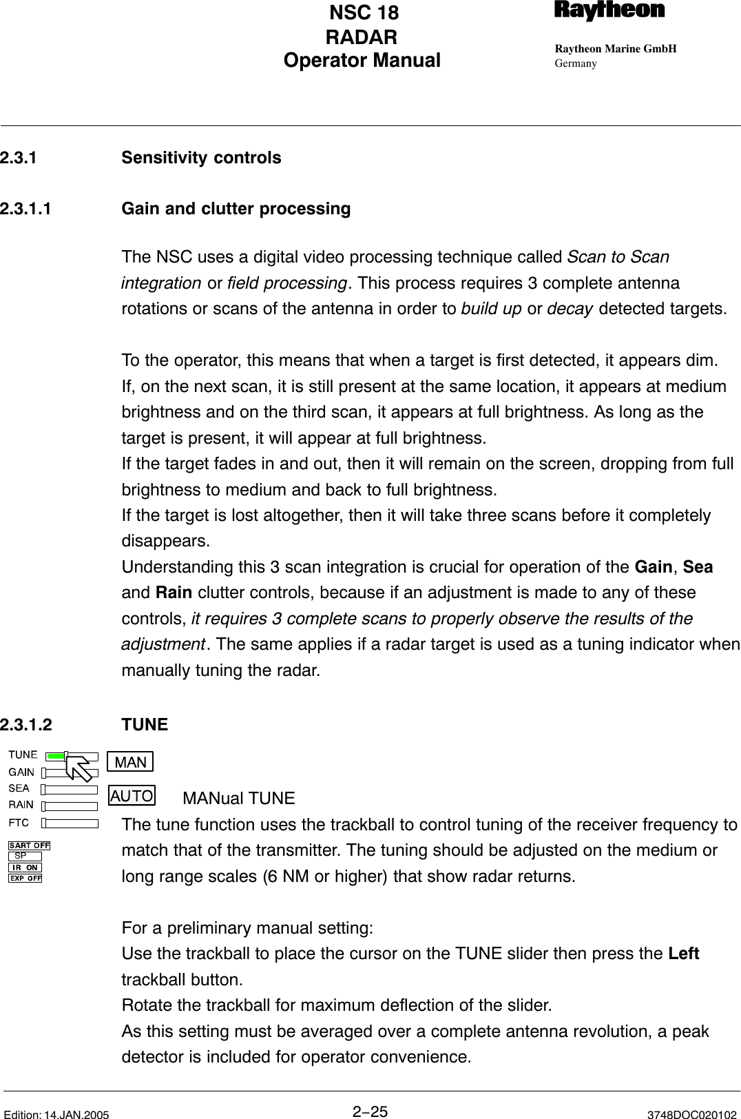 Operator Manual Raytheon Marine GmbHGermanyRNSC 18RADAR2−25 3748DOC020102Edition: 14.JAN.20052.3.1 Sensitivity controls2.3.1.1 Gain and clutter processingThe NSC uses a digital video processing technique called Scan to Scanintegration or field processing. This process requires 3 complete antennarotations or scans of the antenna in order to build up or decay detected targets.To the operator, this means that when a target is first detected, it appears dim.If, on the next scan, it is still present at the same location, it appears at mediumbrightness and on the third scan, it appears at full brightness. As long as thetarget is present, it will appear at full brightness. If the target fades in and out, then it will remain on the screen, dropping from fullbrightness to medium and back to full brightness. If the target is lost altogether, then it will take three scans before it completelydisappears.Understanding this 3 scan integration is crucial for operation of the Gain, Seaand Rain clutter controls, because if an adjustment is made to any of thesecontrols, it requires 3 complete scans to properly observe the results of theadjustment. The same applies if a radar target is used as a tuning indicator whenmanually tuning the radar.2.3.1.2 TUNEMANual TUNEThe tune function uses the trackball to control tuning of the receiver frequency tomatch that of the transmitter. The tuning should be adjusted on the medium orlong range scales (6 NM or higher) that show radar returns. For a preliminary manual setting: Use the trackball to place the cursor on the TUNE slider then press the Lefttrackball button. Rotate the trackball for maximum deflection of the slider. As this setting must be averaged over a complete antenna revolution, a peakdetector is included for operator convenience.