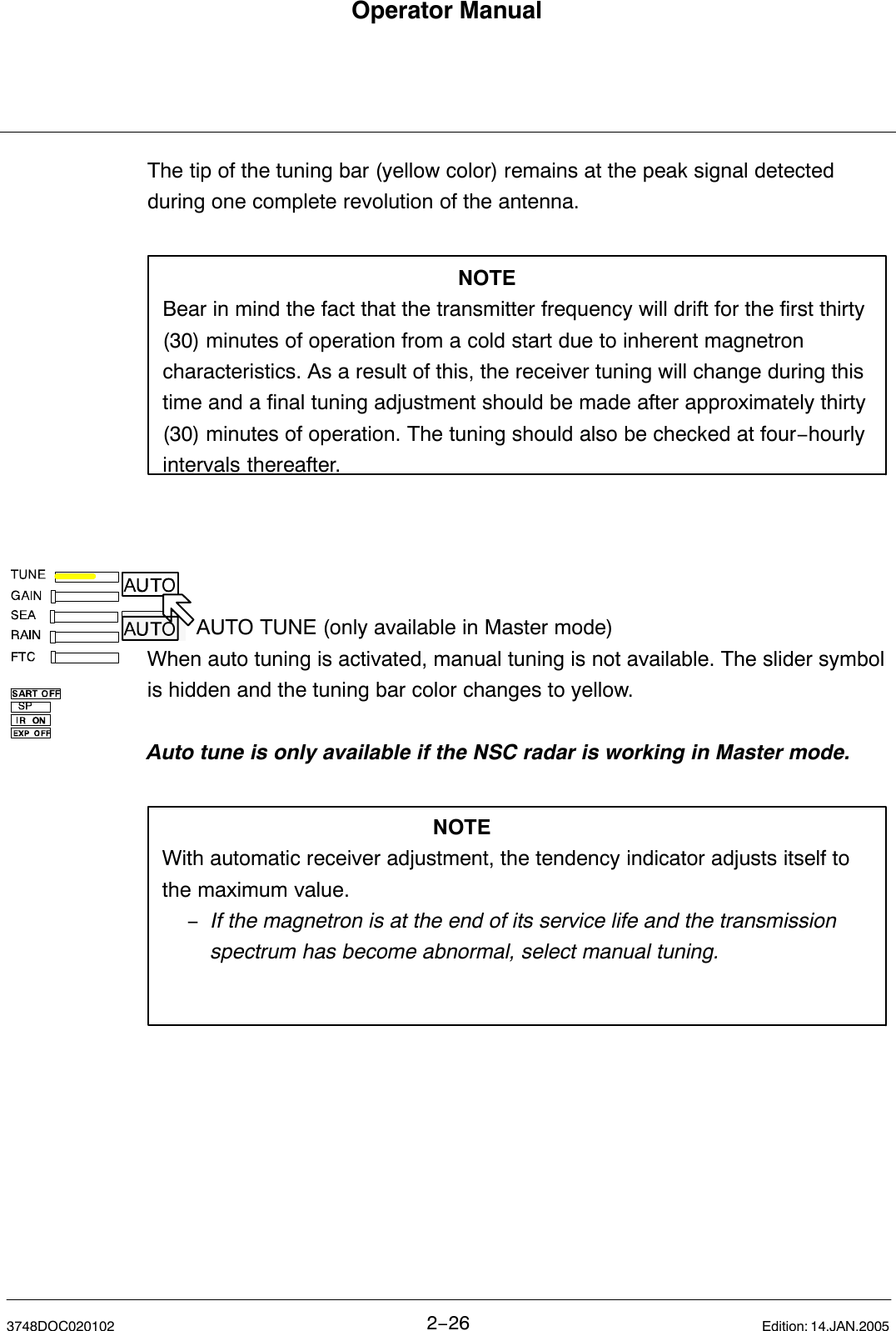 Operator Manual2−263748DOC020102 Edition: 14.JAN.2005The tip of the tuning bar (yellow color) remains at the peak signal detectedduring one complete revolution of the antenna.NOTEBear in mind the fact that the transmitter frequency will drift for the first thirty(30) minutes of operation from a cold start due to inherent magnetroncharacteristics. As a result of this, the receiver tuning will change during thistime and a final tuning adjustment should be made after approximately thirty(30) minutes of operation. The tuning should also be checked at four−hourlyintervals thereafter.AUTO TUNE (only available in Master mode) When auto tuning is activated, manual tuning is not available. The slider symbolis hidden and the tuning bar color changes to yellow.Auto tune is only available if the NSC radar is working in Master mode.NOTEWith automatic receiver adjustment, the tendency indicator adjusts itself tothe maximum value.−If the magnetron is at the end of its service life and the transmission spectrum has become abnormal, select manual tuning.