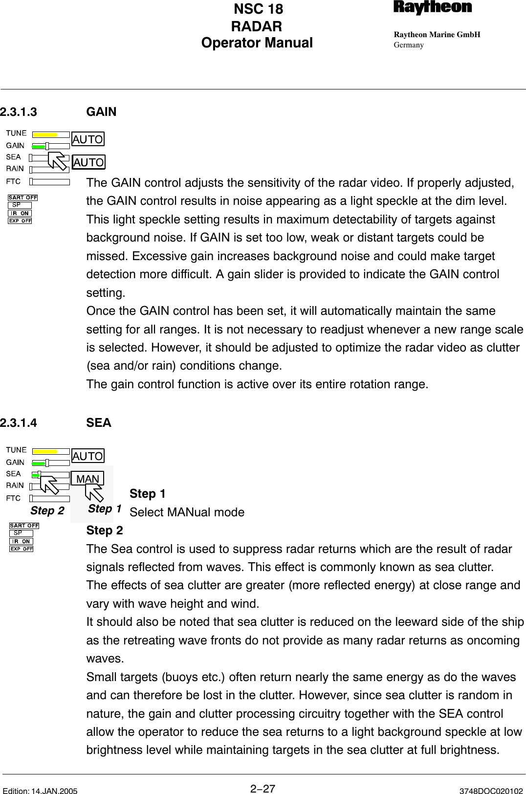 Step 1Step 2 Step 1Operator Manual Raytheon Marine GmbHGermanyRNSC 18RADAR2−27 3748DOC020102Edition: 14.JAN.20052.3.1.3 GAINThe GAIN control adjusts the sensitivity of the radar video. If properly adjusted,the GAIN control results in noise appearing as a light speckle at the dim level.This light speckle setting results in maximum detectability of targets againstbackground noise. If GAIN is set too low, weak or distant targets could bemissed. Excessive gain increases background noise and could make targetdetection more difficult. A gain slider is provided to indicate the GAIN controlsetting. Once the GAIN control has been set, it will automatically maintain the samesetting for all ranges. It is not necessary to readjust whenever a new range scaleis selected. However, it should be adjusted to optimize the radar video as clutter(sea and/or rain) conditions change. The gain control function is active over its entire rotation range.2.3.1.4 SEAStep 1Select MANual modeStep 2The Sea control is used to suppress radar returns which are the result of radarsignals reflected from waves. This effect is commonly known as sea clutter.The effects of sea clutter are greater (more reflected energy) at close range andvary with wave height and wind.It should also be noted that sea clutter is reduced on the leeward side of the shipas the retreating wave fronts do not provide as many radar returns as oncomingwaves.Small targets (buoys etc.) often return nearly the same energy as do the wavesand can therefore be lost in the clutter. However, since sea clutter is random innature, the gain and clutter processing circuitry together with the SEA controlallow the operator to reduce the sea returns to a light background speckle at lowbrightness level while maintaining targets in the sea clutter at full brightness. 