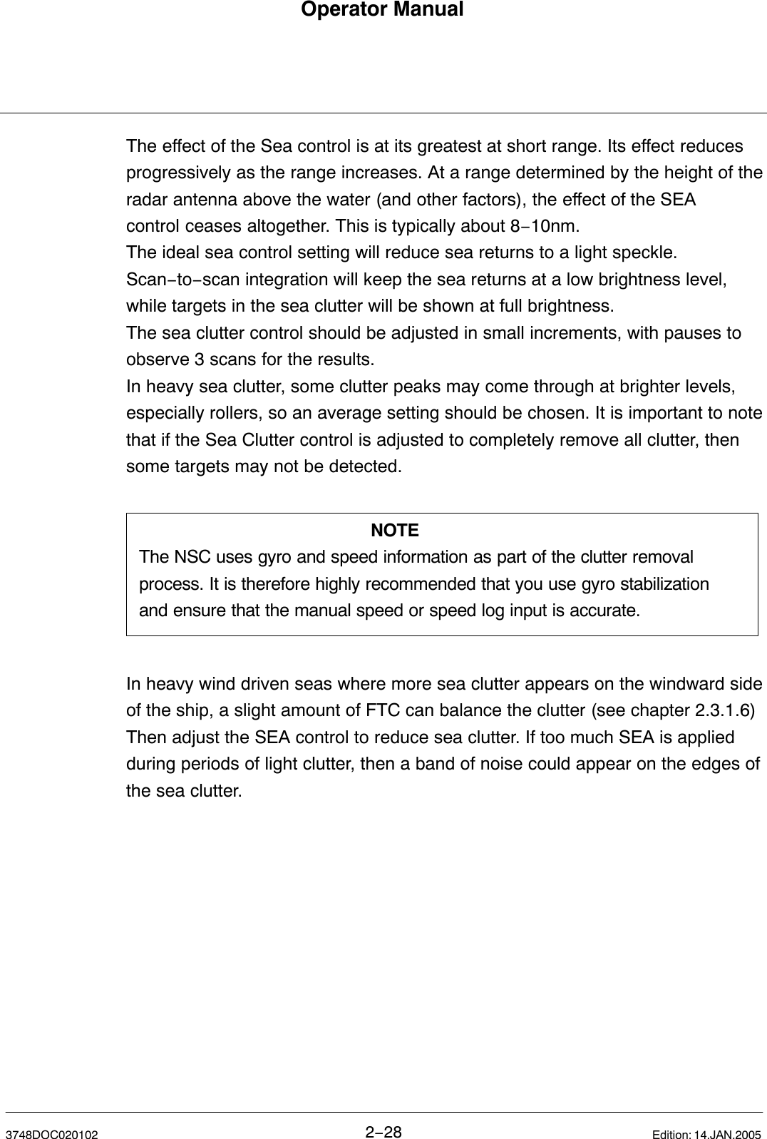 Operator Manual2−283748DOC020102 Edition: 14.JAN.2005The effect of the Sea control is at its greatest at short range. Its effect reducesprogressively as the range increases. At a range determined by the height of theradar antenna above the water (and other factors), the effect of the SEAcontrol ceases altogether. This is typically about 8−10nm.The ideal sea control setting will reduce sea returns to a light speckle.Scan−to−scan integration will keep the sea returns at a low brightness level,while targets in the sea clutter will be shown at full brightness.The sea clutter control should be adjusted in small increments, with pauses toobserve 3 scans for the results. In heavy sea clutter, some clutter peaks may come through at brighter levels,especially rollers, so an average setting should be chosen. It is important to notethat if the Sea Clutter control is adjusted to completely remove all clutter, thensome targets may not be detected.NOTEThe NSC uses gyro and speed information as part of the clutter removalprocess. It is therefore highly recommended that you use gyro stabilizationand ensure that the manual speed or speed log input is accurate.In heavy wind driven seas where more sea clutter appears on the windward sideof the ship, a slight amount of FTC can balance the clutter (see chapter 2.3.1.6)Then adjust the SEA control to reduce sea clutter. If too much SEA is appliedduring periods of light clutter, then a band of noise could appear on the edges ofthe sea clutter.