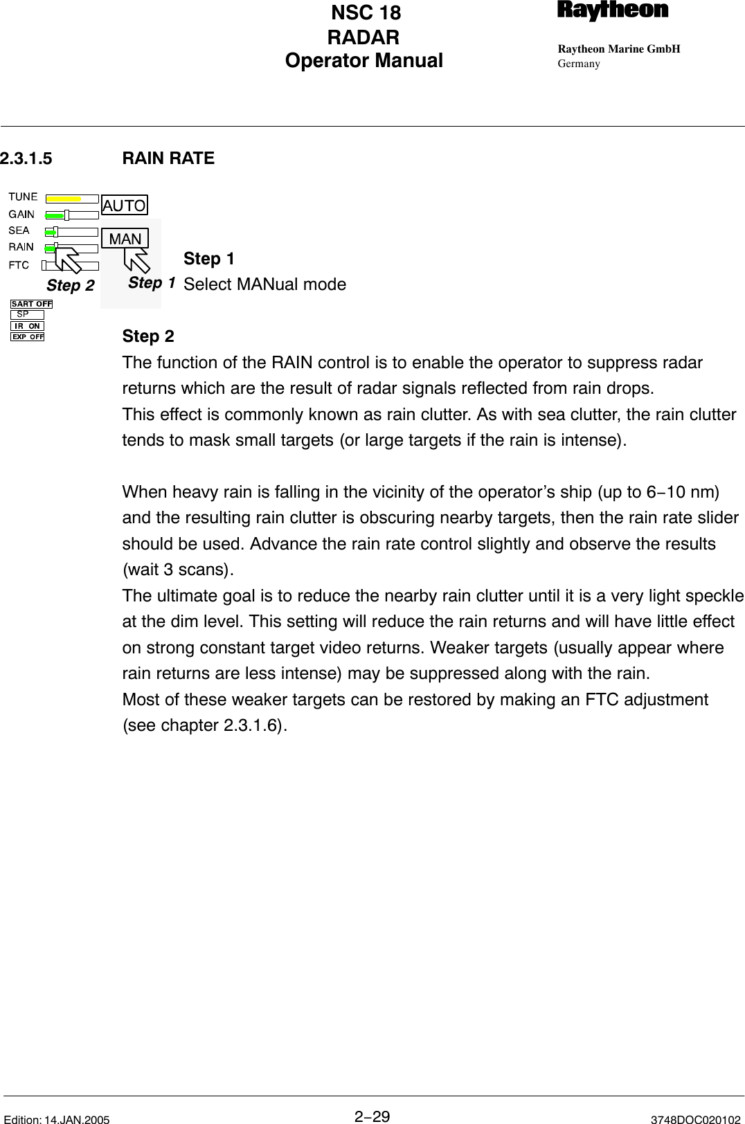 Step 1Step 2 Step 1Operator Manual Raytheon Marine GmbHGermanyRNSC 18RADAR2−29 3748DOC020102Edition: 14.JAN.20052.3.1.5 RAIN RATEStep 1Select MANual modeStep 2The function of the RAIN control is to enable the operator to suppress radarreturns which are the result of radar signals reflected from rain drops. This effect is commonly known as rain clutter. As with sea clutter, the rain cluttertends to mask small targets (or large targets if the rain is intense). When heavy rain is falling in the vicinity of the operator’s ship (up to 6−10 nm)and the resulting rain clutter is obscuring nearby targets, then the rain rate slidershould be used. Advance the rain rate control slightly and observe the results(wait 3 scans).The ultimate goal is to reduce the nearby rain clutter until it is a very light speckleat the dim level. This setting will reduce the rain returns and will have little effecton strong constant target video returns. Weaker targets (usually appear whererain returns are less intense) may be suppressed along with the rain. Most of these weaker targets can be restored by making an FTC adjustment (see chapter 2.3.1.6).