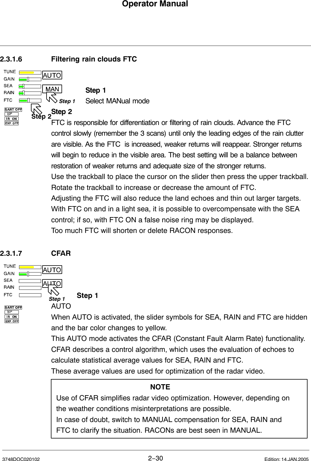 Step 1Step 2Step 1Operator Manual2−303748DOC020102 Edition: 14.JAN.20052.3.1.6 Filtering rain clouds FTCStep 1Select MANual modeStep 2FTC is responsible for differentiation or filtering of rain clouds. Advance the FTCcontrol slowly (remember the 3 scans) until only the leading edges of the rain clutterare visible. As the FTC  is increased, weaker returns will reappear. Stronger returnswill begin to reduce in the visible area. The best setting will be a balance betweenrestoration of weaker returns and adequate size of the stronger returns.Use the trackball to place the cursor on the slider then press the upper trackball.Rotate the trackball to increase or decrease the amount of FTC. Adjusting the FTC will also reduce the land echoes and thin out larger targets. With FTC on and in a light sea, it is possible to overcompensate with the SEAcontrol; if so, with FTC ON a false noise ring may be displayed.Too much FTC will shorten or delete RACON responses. 2.3.1.7 CFAR Step 1AUTO When AUTO is activated, the slider symbols for SEA, RAIN and FTC are hiddenand the bar color changes to yellow.This AUTO mode activates the CFAR (Constant Fault Alarm Rate) functionality.CFAR describes a control algorithm, which uses the evaluation of echoes tocalculate statistical average values for SEA, RAIN and FTC.These average values are used for optimization of the radar video. NOTEUse of CFAR simplifies radar video optimization. However, depending onthe weather conditions misinterpretations are possible. In case of doubt, switch to MANUAL compensation for SEA, RAIN andFTC to clarify the situation. RACONs are best seen in MANUAL.