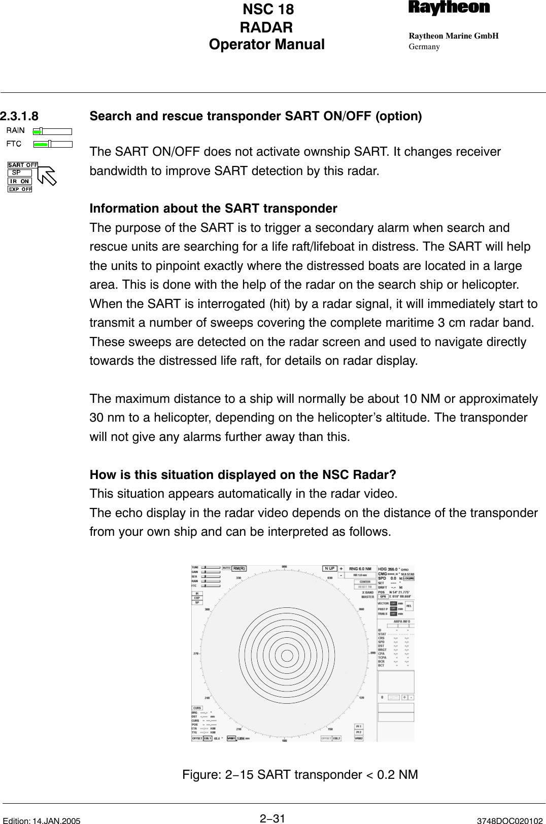 Operator Manual Raytheon Marine GmbHGermanyRNSC 18RADAR2−31 3748DOC020102Edition: 14.JAN.20052.3.1.8 Search and rescue transponder SART ON/OFF (option)The SART ON/OFF does not activate ownship SART. It changes receiverbandwidth to improve SART detection by this radar.Information about the SART transponderThe purpose of the SART is to trigger a secondary alarm when search andrescue units are searching for a life raft/lifeboat in distress. The SART will helpthe units to pinpoint exactly where the distressed boats are located in a largearea. This is done with the help of the radar on the search ship or helicopter.When the SART is interrogated (hit) by a radar signal, it will immediately start totransmit a number of sweeps covering the complete maritime 3 cm radar band.These sweeps are detected on the radar screen and used to navigate directlytowards the distressed life raft, for details on radar display.The maximum distance to a ship will normally be about 10 NM or approximately 30 nm to a helicopter, depending on the helicopter’s altitude. The transponderwill not give any alarms further away than this.How is this situation displayed on the NSC Radar?This situation appears automatically in the radar video. The echo display in the radar video depends on the distance of the transponderfrom your own ship and can be interpreted as follows. Figure: 2−15 SART transponder &lt; 0.2 NM