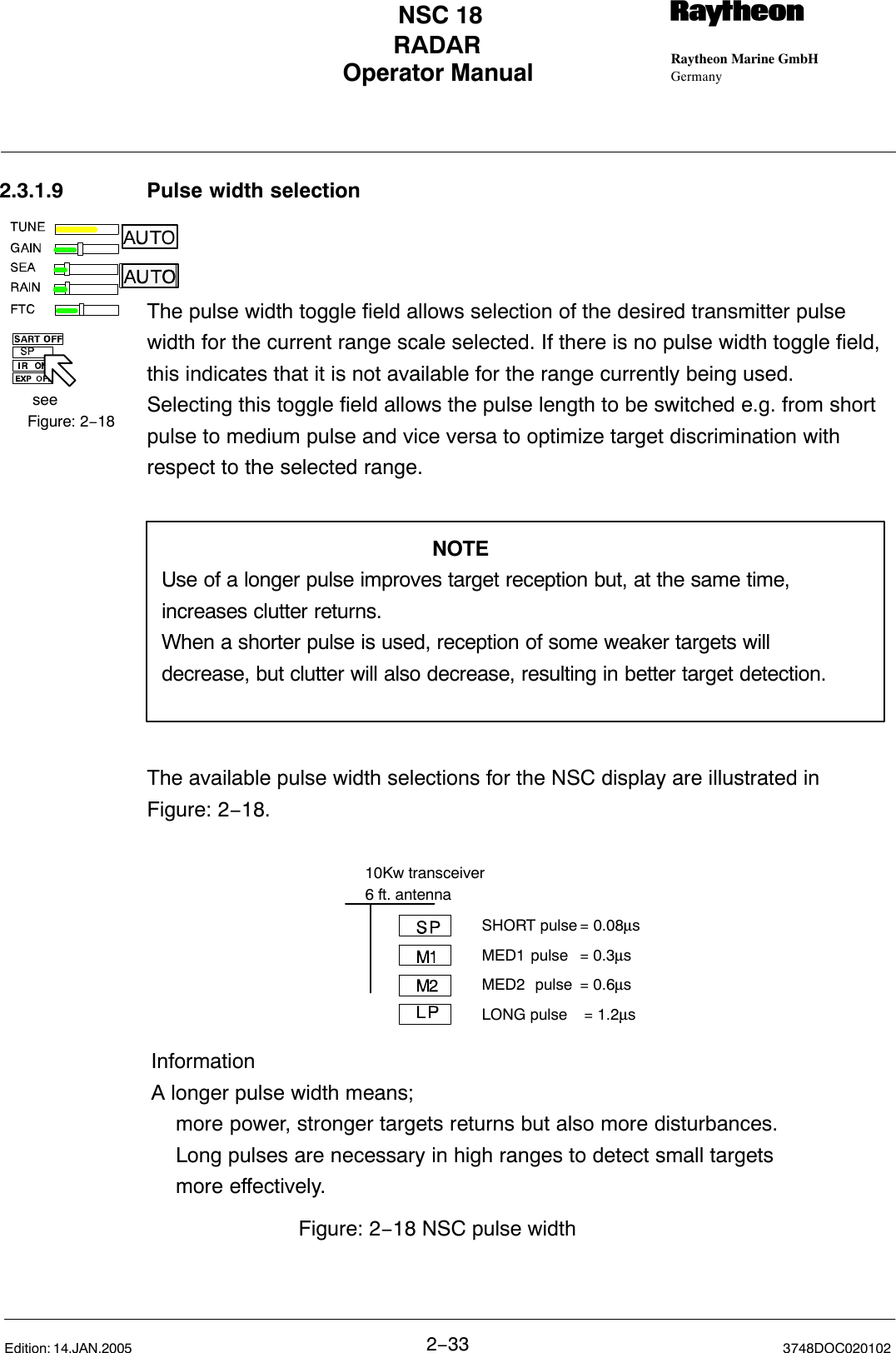 seeFigure: 2−18Operator Manual Raytheon Marine GmbHGermanyRNSC 18RADAR2−33 3748DOC020102Edition: 14.JAN.20052.3.1.9 Pulse width selectionThe pulse width toggle field allows selection of the desired transmitter pulsewidth for the current range scale selected. If there is no pulse width toggle field,this indicates that it is not available for the range currently being used.Selecting this toggle field allows the pulse length to be switched e.g. from shortpulse to medium pulse and vice versa to optimize target discrimination withrespect to the selected range.NOTEUse of a longer pulse improves target reception but, at the same time,increases clutter returns.When a shorter pulse is used, reception of some weaker targets willdecrease, but clutter will also decrease, resulting in better target detection.The available pulse width selections for the NSC display are illustrated inFigure: 2−18. SHORT pulse = 0.08µsMED1 pulse = 0.3µsMED2  pulse = 0.6µsLONG pulse  = 1.2µs10Kw transceiver6 ft. antennaInformationA longer pulse width means;more power, stronger targets returns but also more disturbances.Long pulses are necessary in high ranges to detect small targets more effectively.Figure: 2−18 NSC pulse width