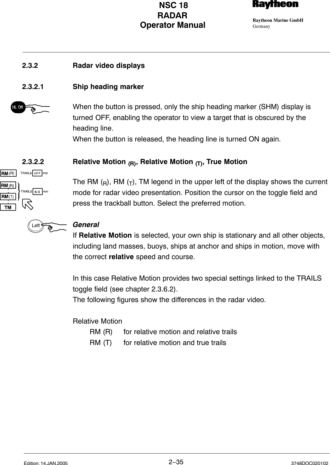 LeftOperator Manual Raytheon Marine GmbHGermanyRNSC 18RADAR2−35 3748DOC020102Edition: 14.JAN.20052.3.2 Radar video displays 2.3.2.1 Ship heading markerWhen the button is pressed, only the ship heading marker (SHM) display isturned OFF, enabling the operator to view a target that is obscured by theheading line.When the button is released, the heading line is turned ON again.2.3.2.2 Relative Motion (R), Relative Motion (T), True MotionThe RM (R), RM (T), TM legend in the upper left of the display shows the currentmode for radar video presentation. Position the cursor on the toggle field andpress the trackball button. Select the preferred motion.GeneralIf Relative Motion is selected, your own ship is stationary and all other objects,including land masses, buoys, ships at anchor and ships in motion, move withthe correct relative speed and course. In this case Relative Motion provides two special settings linked to the TRAILStoggle field (see chapter 2.3.6.2). The following figures show the differences in the radar video.Relative MotionRM (R)  for relative motion and relative trailsRM (T) for relative motion and true trails