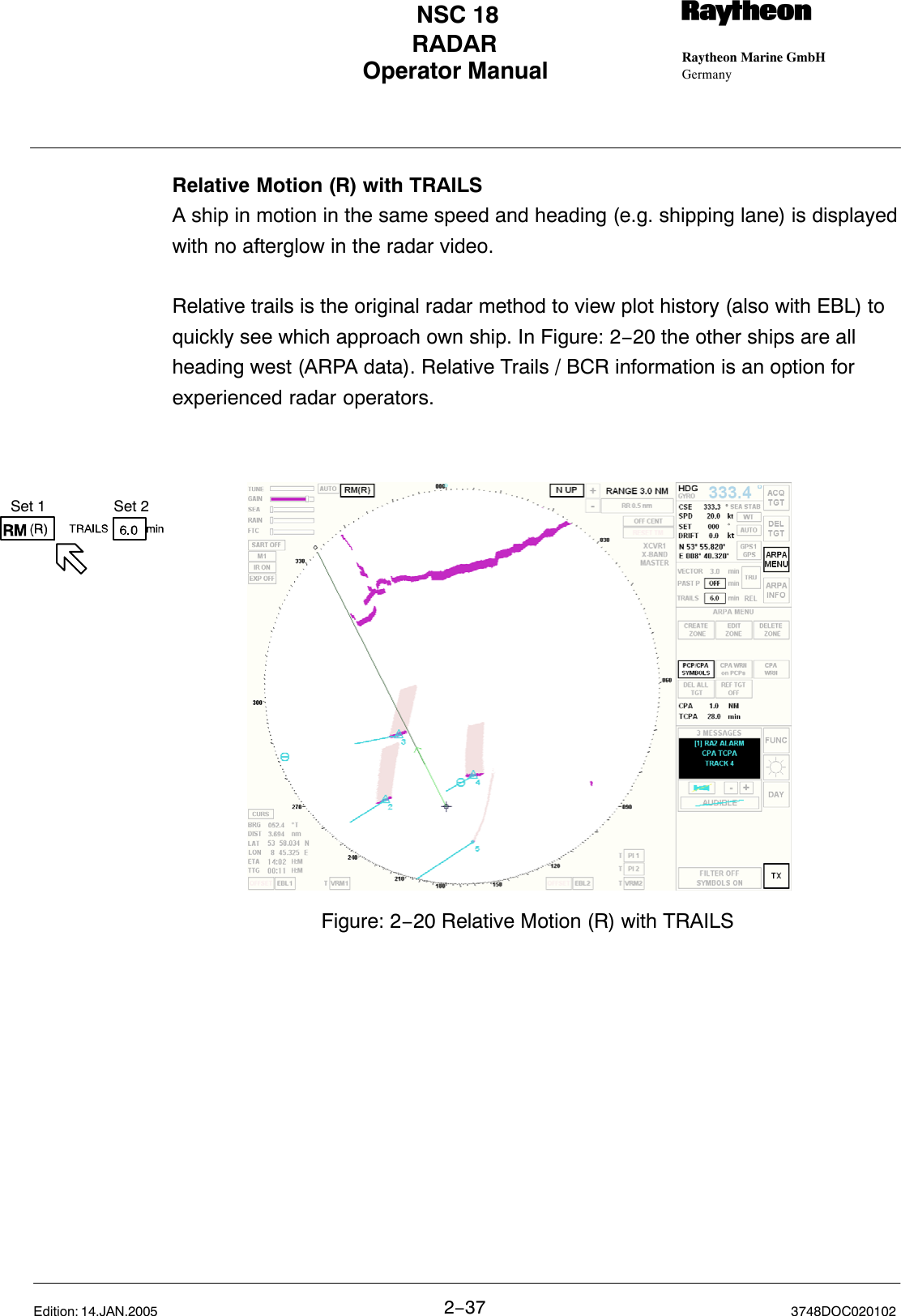 Set 1 Set 2Operator Manual Raytheon Marine GmbHGermanyRNSC 18RADAR2−37 3748DOC020102Edition: 14.JAN.2005Relative Motion (R) with TRAILS A ship in motion in the same speed and heading (e.g. shipping lane) is displayedwith no afterglow in the radar video.Relative trails is the original radar method to view plot history (also with EBL) toquickly see which approach own ship. In Figure: 2−20 the other ships are allheading west (ARPA data). Relative Trails / BCR information is an option forexperienced radar operators.Figure: 2−20 Relative Motion (R) with TRAILS 