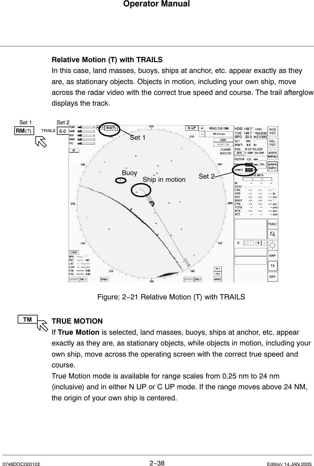 Set 1 Set 2Operator Manual2−383748DOC020102 Edition: 14.JAN.2005Relative Motion (T) with TRAILS In this case, land masses, buoys, ships at anchor, etc. appear exactly as theyare, as stationary objects. Objects in motion, including your own ship, moveacross the radar video with the correct true speed and course. The trail afterglowdisplays the track. Figure: 2−21 Relative Motion (T) with TRAILSSet 1Set 2BuoyShip in motionTRUE MOTIONIf True Motion is selected, land masses, buoys, ships at anchor, etc. appearexactly as they are, as stationary objects, while objects in motion, including yourown ship, move across the operating screen with the correct true speed andcourse.True Motion mode is available for range scales from 0.25 nm to 24 nm(inclusive) and in either N UP or C UP mode. If the range moves above 24 NM,the origin of your own ship is centered. 