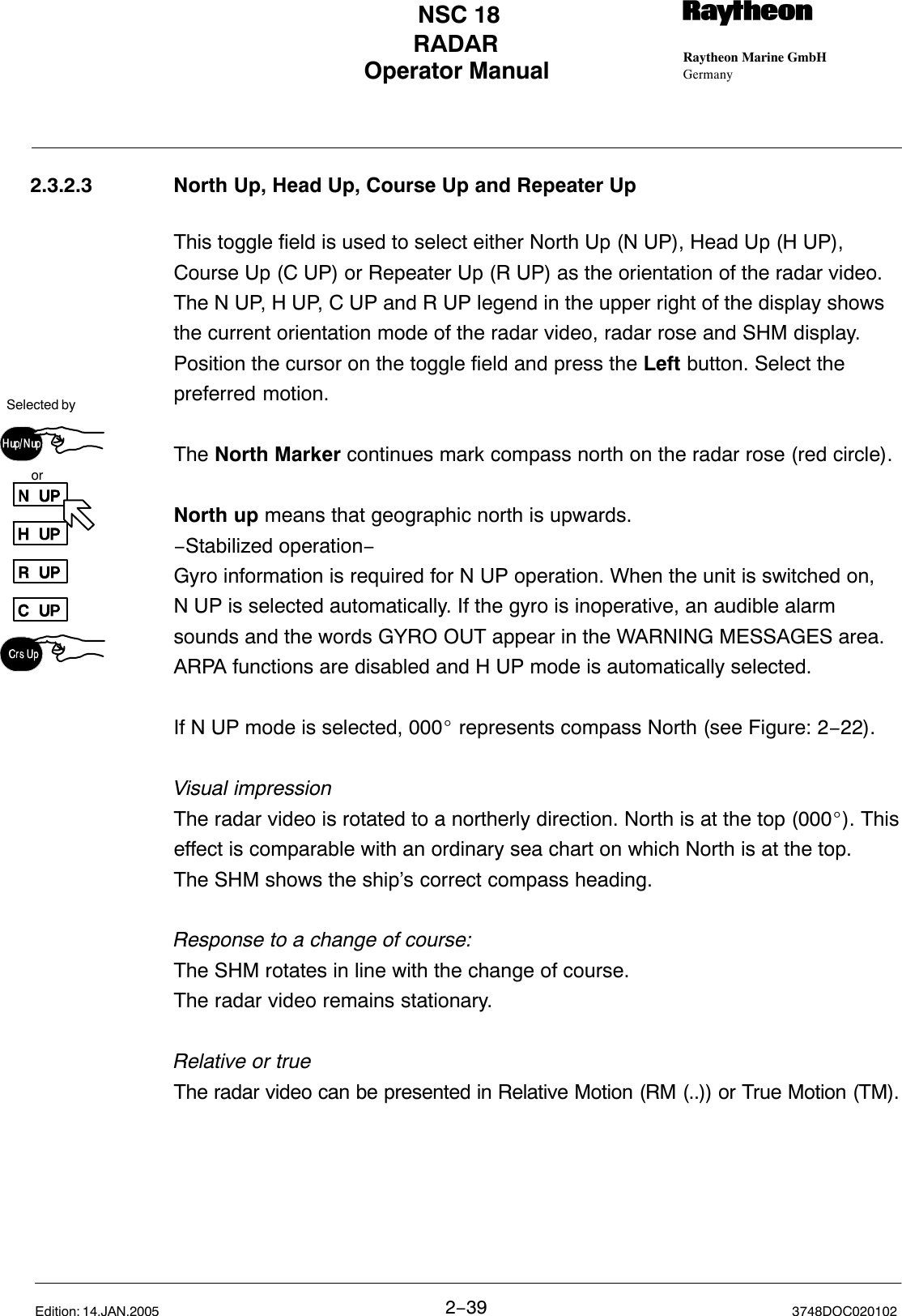 Selected byorOperator Manual Raytheon Marine GmbHGermanyRNSC 18RADAR2−39 3748DOC020102Edition: 14.JAN.20052.3.2.3 North Up, Head Up, Course Up and Repeater UpThis toggle field is used to select either North Up (N UP), Head Up (H UP),Course Up (C UP) or Repeater Up (R UP) as the orientation of the radar video. The N UP, H UP, C UP and R UP legend in the upper right of the display showsthe current orientation mode of the radar video, radar rose and SHM display.Position the cursor on the toggle field and press the Left button. Select thepreferred motion.The North Marker continues mark compass north on the radar rose (red circle).North up means that geographic north is upwards. −Stabilized operation−Gyro information is required for N UP operation. When the unit is switched on,N UP is selected automatically. If the gyro is inoperative, an audible alarmsounds and the words GYRO OUT appear in the WARNING MESSAGES area.ARPA functions are disabled and H UP mode is automatically selected. If N UP mode is selected, 000_ represents compass North (see Figure: 2−22).Visual impressionThe radar video is rotated to a northerly direction. North is at the top (000_). Thiseffect is comparable with an ordinary sea chart on which North is at the top. The SHM shows the ship’s correct compass heading.Response to a change of course:The SHM rotates in line with the change of course.The radar video remains stationary.Relative or trueThe radar video can be presented in Relative Motion (RM (..)) or True Motion (TM).
