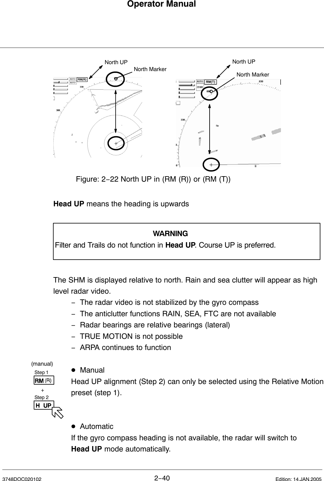 Step 1Step 2+(manual)Operator Manual2−403748DOC020102 Edition: 14.JAN.2005Figure: 2−22 North UP in (RM (R)) or (RM (T))North UP North UPNorth MarkerNorth MarkerHead UP means the heading is upwardsWARNINGFilter and Trails do not function in Head UP. Course UP is preferred.The SHM is displayed relative to north. Rain and sea clutter will appear as highlevel radar video.−The radar video is not stabilized by the gyro compass−The anticlutter functions RAIN, SEA, FTC are not available−Radar bearings are relative bearings (lateral)−TRUE MOTION is not possible−ARPA continues to functionDManualHead UP alignment (Step 2) can only be selected using the Relative Motionpreset (step 1). DAutomaticIf the gyro compass heading is not available, the radar will switch to Head UP mode automatically. 