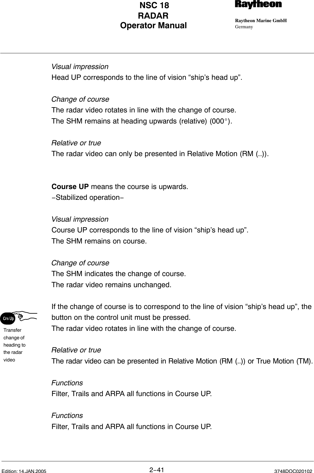 Transferchange ofheading tothe radar videoOperator Manual Raytheon Marine GmbHGermanyRNSC 18RADAR2−41 3748DOC020102Edition: 14.JAN.2005Visual impressionHead UP corresponds to the line of vision “ship’s head up”.Change of courseThe radar video rotates in line with the change of course.The SHM remains at heading upwards (relative) (000_).Relative or trueThe radar video can only be presented in Relative Motion (RM (..)). Course UP means the course is upwards.−Stabilized operation−Visual impressionCourse UP corresponds to the line of vision “ship’s head up”.The SHM remains on course.Change of courseThe SHM indicates the change of course.The radar video remains unchanged.If the change of course is to correspond to the line of vision “ship’s head up”, thebutton on the control unit must be pressed.The radar video rotates in line with the change of course.Relative or trueThe radar video can be presented in Relative Motion (RM (..)) or True Motion (TM).FunctionsFilter, Trails and ARPA all functions in Course UP.FunctionsFilter, Trails and ARPA all functions in Course UP.