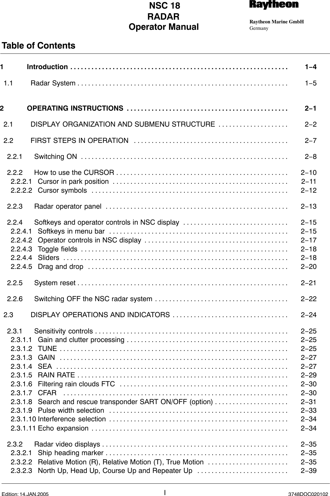 Operator Manual Raytheon Marine GmbHGermanyRNSC 18RADARTable of ContentsI3748DOC020102Edition: 14.JAN.20051 Introduction 1−4. . . . . . . . . . . . . . . . . . . . . . . . . . . . . . . . . . . . . . . . . . . . . . . . . . . . . . . . . . . . . . 1.1 Radar System 1−5. . . . . . . . . . . . . . . . . . . . . . . . . . . . . . . . . . . . . . . . . . . . . . . . . . . . . . . . . . . . 2 OPERATING INSTRUCTIONS 2−1. . . . . . . . . . . . . . . . . . . . . . . . . . . . . . . . . . . . . . . . . . . . . . 2.1 DISPLAY ORGANIZATION AND SUBMENU STRUCTURE 2−2. . . . . . . . . . . . . . . . . . . . 2.2 FIRST STEPS IN OPERATION 2−7. . . . . . . . . . . . . . . . . . . . . . . . . . . . . . . . . . . . . . . . . . . . 2.2.1 Switching ON 2−8. . . . . . . . . . . . . . . . . . . . . . . . . . . . . . . . . . . . . . . . . . . . . . . . . . . . . . . . . . . 2.2.2 How to use the CURSOR 2−10. . . . . . . . . . . . . . . . . . . . . . . . . . . . . . . . . . . . . . . . . . . . . . . . . 2.2.2.1 Cursor in park position 2−11. . . . . . . . . . . . . . . . . . . . . . . . . . . . . . . . . . . . . . . . . . . . . . . . . . 2.2.2.2 Cursor symbols 2−12. . . . . . . . . . . . . . . . . . . . . . . . . . . . . . . . . . . . . . . . . . . . . . . . . . . . . . . . 2.2.3 Radar operator panel 2−13. . . . . . . . . . . . . . . . . . . . . . . . . . . . . . . . . . . . . . . . . . . . . . . . . . . . 2.2.4 Softkeys and operator controls in NSC display 2−15. . . . . . . . . . . . . . . . . . . . . . . . . . . . . . 2.2.4.1 Softkeys in menu bar 2−15. . . . . . . . . . . . . . . . . . . . . . . . . . . . . . . . . . . . . . . . . . . . . . . . . . . 2.2.4.2 Operator controls in NSC display 2−17. . . . . . . . . . . . . . . . . . . . . . . . . . . . . . . . . . . . . . . . . 2.2.4.3 Toggle fields 2−18. . . . . . . . . . . . . . . . . . . . . . . . . . . . . . . . . . . . . . . . . . . . . . . . . . . . . . . . . . . 2.2.4.4 Sliders 2−18. . . . . . . . . . . . . . . . . . . . . . . . . . . . . . . . . . . . . . . . . . . . . . . . . . . . . . . . . . . . . . . . 2.2.4.5 Drag and drop 2−20. . . . . . . . . . . . . . . . . . . . . . . . . . . . . . . . . . . . . . . . . . . . . . . . . . . . . . . . . 2.2.5 System reset 2−21. . . . . . . . . . . . . . . . . . . . . . . . . . . . . . . . . . . . . . . . . . . . . . . . . . . . . . . . . . . . 2.2.6 Switching OFF the NSC radar system 2−22. . . . . . . . . . . . . . . . . . . . . . . . . . . . . . . . . . . . . . 2.3 DISPLAY OPERATIONS AND INDICATORS 2−24. . . . . . . . . . . . . . . . . . . . . . . . . . . . . . . . . 2.3.1 Sensitivity controls 2−25. . . . . . . . . . . . . . . . . . . . . . . . . . . . . . . . . . . . . . . . . . . . . . . . . . . . . . . 2.3.1.1 Gain and clutter processing 2−25. . . . . . . . . . . . . . . . . . . . . . . . . . . . . . . . . . . . . . . . . . . . . . 2.3.1.2 TUNE 2−25. . . . . . . . . . . . . . . . . . . . . . . . . . . . . . . . . . . . . . . . . . . . . . . . . . . . . . . . . . . . . . . . . 2.3.1.3 GAIN 2−27. . . . . . . . . . . . . . . . . . . . . . . . . . . . . . . . . . . . . . . . . . . . . . . . . . . . . . . . . . . . . . . . . 2.3.1.4 SEA 2−27. . . . . . . . . . . . . . . . . . . . . . . . . . . . . . . . . . . . . . . . . . . . . . . . . . . . . . . . . . . . . . . . . . 2.3.1.5 RAIN RATE 2−29. . . . . . . . . . . . . . . . . . . . . . . . . . . . . . . . . . . . . . . . . . . . . . . . . . . . . . . . . . . . 2.3.1.6 Filtering rain clouds FTC 2−30. . . . . . . . . . . . . . . . . . . . . . . . . . . . . . . . . . . . . . . . . . . . . . . . 2.3.1.7 CFAR  2−30. . . . . . . . . . . . . . . . . . . . . . . . . . . . . . . . . . . . . . . . . . . . . . . . . . . . . . . . . . . . . . . . 2.3.1.8 Search and rescue transponder SART ON/OFF (option) 2−31. . . . . . . . . . . . . . . . . . . . . 2.3.1.9 Pulse width selection 2−33. . . . . . . . . . . . . . . . . . . . . . . . . . . . . . . . . . . . . . . . . . . . . . . . . . . 2.3.1.10 Interference selection 2−34. . . . . . . . . . . . . . . . . . . . . . . . . . . . . . . . . . . . . . . . . . . . . . . . . . . 2.3.1.11 Echo expansion 2−34. . . . . . . . . . . . . . . . . . . . . . . . . . . . . . . . . . . . . . . . . . . . . . . . . . . . . . . . 2.3.2 Radar video displays 2−35. . . . . . . . . . . . . . . . . . . . . . . . . . . . . . . . . . . . . . . . . . . . . . . . . . . . . 2.3.2.1 Ship heading marker 2−35. . . . . . . . . . . . . . . . . . . . . . . . . . . . . . . . . . . . . . . . . . . . . . . . . . . . 2.3.2.2 Relative Motion (R), Relative Motion (T), True Motion 2−35. . . . . . . . . . . . . . . . . . . . . . . 2.3.2.3 North Up, Head Up, Course Up and Repeater Up 2−39. . . . . . . . . . . . . . . . . . . . . . . . . . 