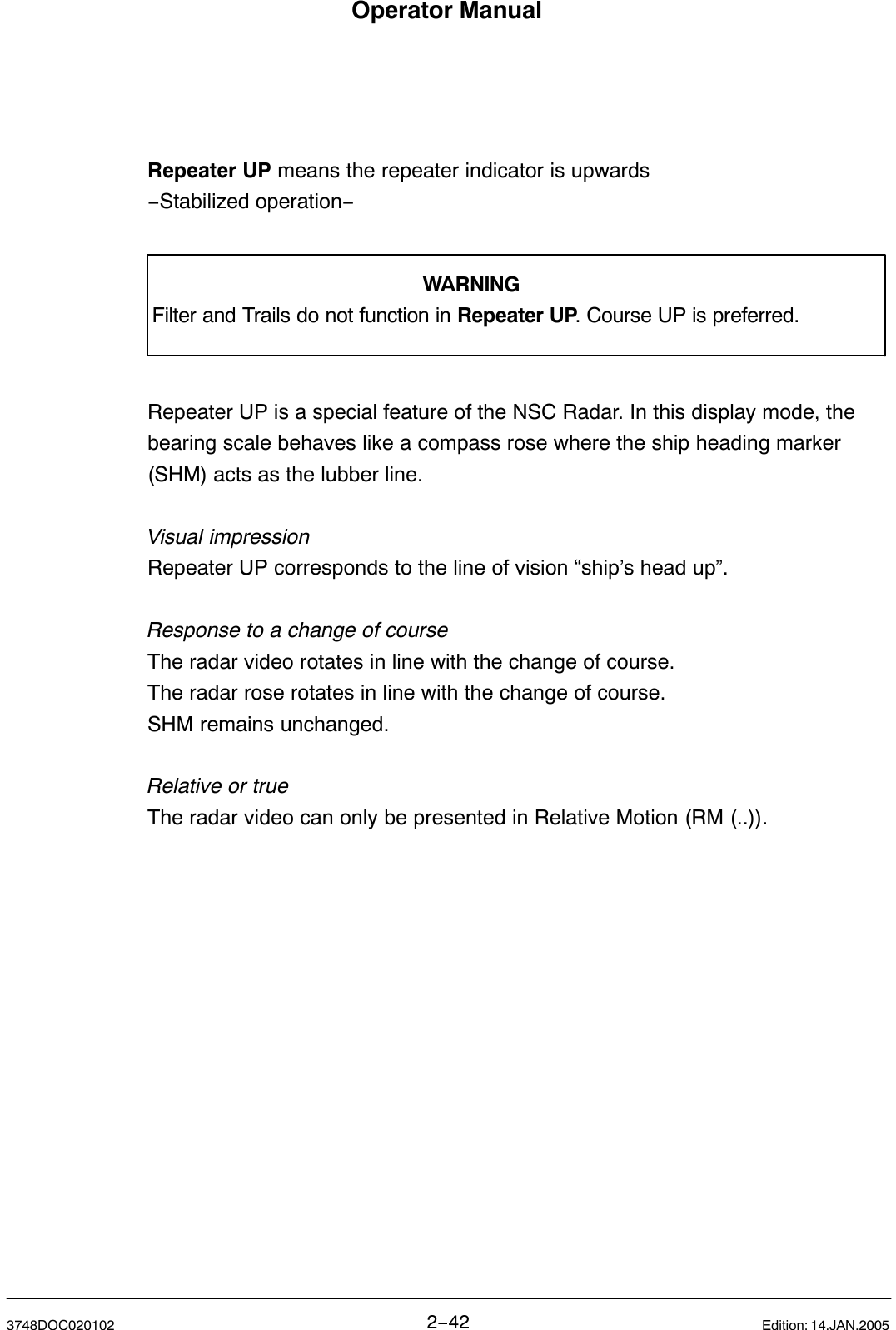 Operator Manual2−423748DOC020102 Edition: 14.JAN.2005Repeater UP means the repeater indicator is upwards−Stabilized operation− WARNINGFilter and Trails do not function in Repeater UP. Course UP is preferred.Repeater UP is a special feature of the NSC Radar. In this display mode, thebearing scale behaves like a compass rose where the ship heading marker(SHM) acts as the lubber line.Visual impressionRepeater UP corresponds to the line of vision “ship’s head up”.Response to a change of courseThe radar video rotates in line with the change of course.The radar rose rotates in line with the change of course.SHM remains unchanged.Relative or trueThe radar video can only be presented in Relative Motion (RM (..)).