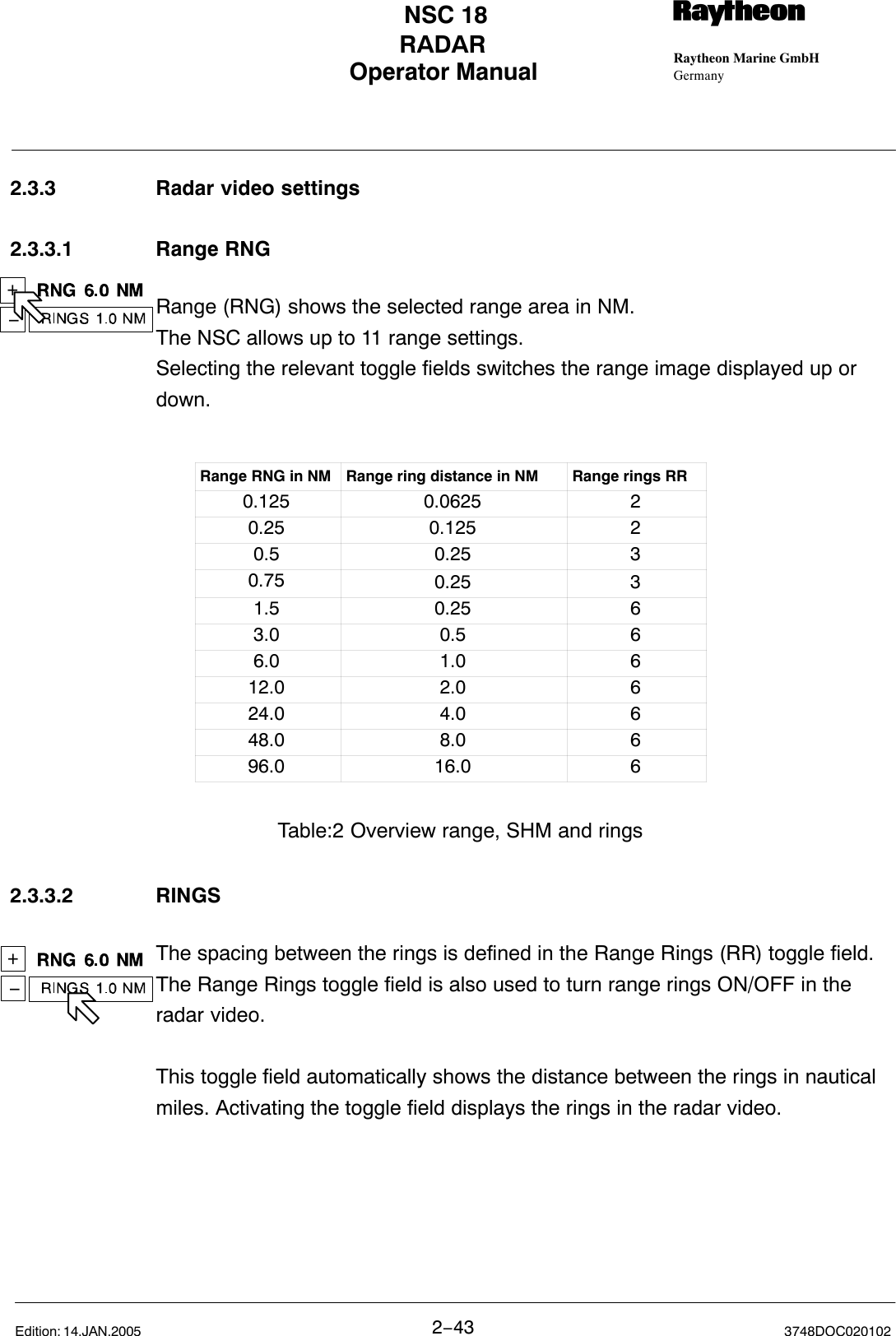 +−+−Operator Manual Raytheon Marine GmbHGermanyRNSC 18RADAR2−43 3748DOC020102Edition: 14.JAN.20052.3.3 Radar video settings2.3.3.1 Range RNGRange (RNG) shows the selected range area in NM.The NSC allows up to 11 range settings. Selecting the relevant toggle fields switches the range image displayed up ordown.Range RNG in NM Range ring distance in NM Range rings RR0.125 0.0625 20.25 0.125 20.5 0.25 30.75 0.25 31.5 0.25 63.0 0.5 66.0 1.0 612.0 2.0 624.0 4.0 648.0 8.0 696.0 16.0 6Table:2 Overview range, SHM and rings2.3.3.2 RINGSThe spacing between the rings is defined in the Range Rings (RR) toggle field.The Range Rings toggle field is also used to turn range rings ON/OFF in theradar video.This toggle field automatically shows the distance between the rings in nauticalmiles. Activating the toggle field displays the rings in the radar video.