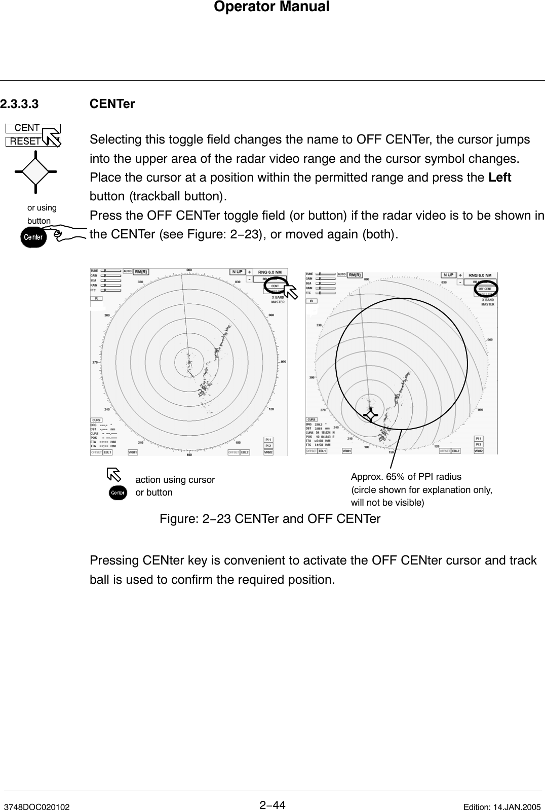 or usingbuttonOperator Manual2−443748DOC020102 Edition: 14.JAN.20052.3.3.3 CENTerSelecting this toggle field changes the name to OFF CENTer, the cursor jumpsinto the upper area of the radar video range and the cursor symbol changes.Place the cursor at a position within the permitted range and press the Leftbutton (trackball button).Press the OFF CENTer toggle field (or button) if the radar video is to be shown inthe CENTer (see Figure: 2−23), or moved again (both).Figure: 2−23 CENTer and OFF CENTeraction using cursoror buttonApprox. 65% of PPI radius(circle shown for explanation only,will not be visible)Pressing CENter key is convenient to activate the OFF CENter cursor and trackball is used to confirm the required position.