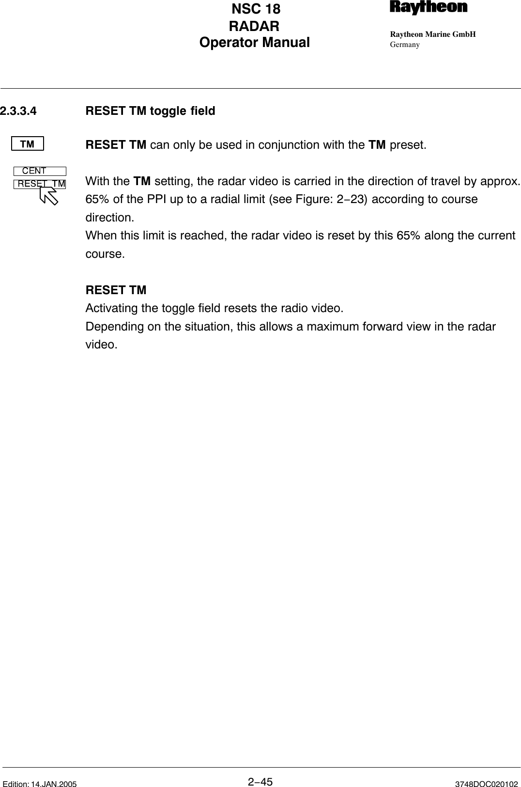 Operator Manual Raytheon Marine GmbHGermanyRNSC 18RADAR2−45 3748DOC020102Edition: 14.JAN.20052.3.3.4 RESET TM toggle fieldRESET TM can only be used in conjunction with the TM preset.With the TM setting, the radar video is carried in the direction of travel by approx.65% of the PPI up to a radial limit (see Figure: 2−23) according to coursedirection. When this limit is reached, the radar video is reset by this 65% along the currentcourse.RESET TM Activating the toggle field resets the radio video.Depending on the situation, this allows a maximum forward view in the radarvideo.