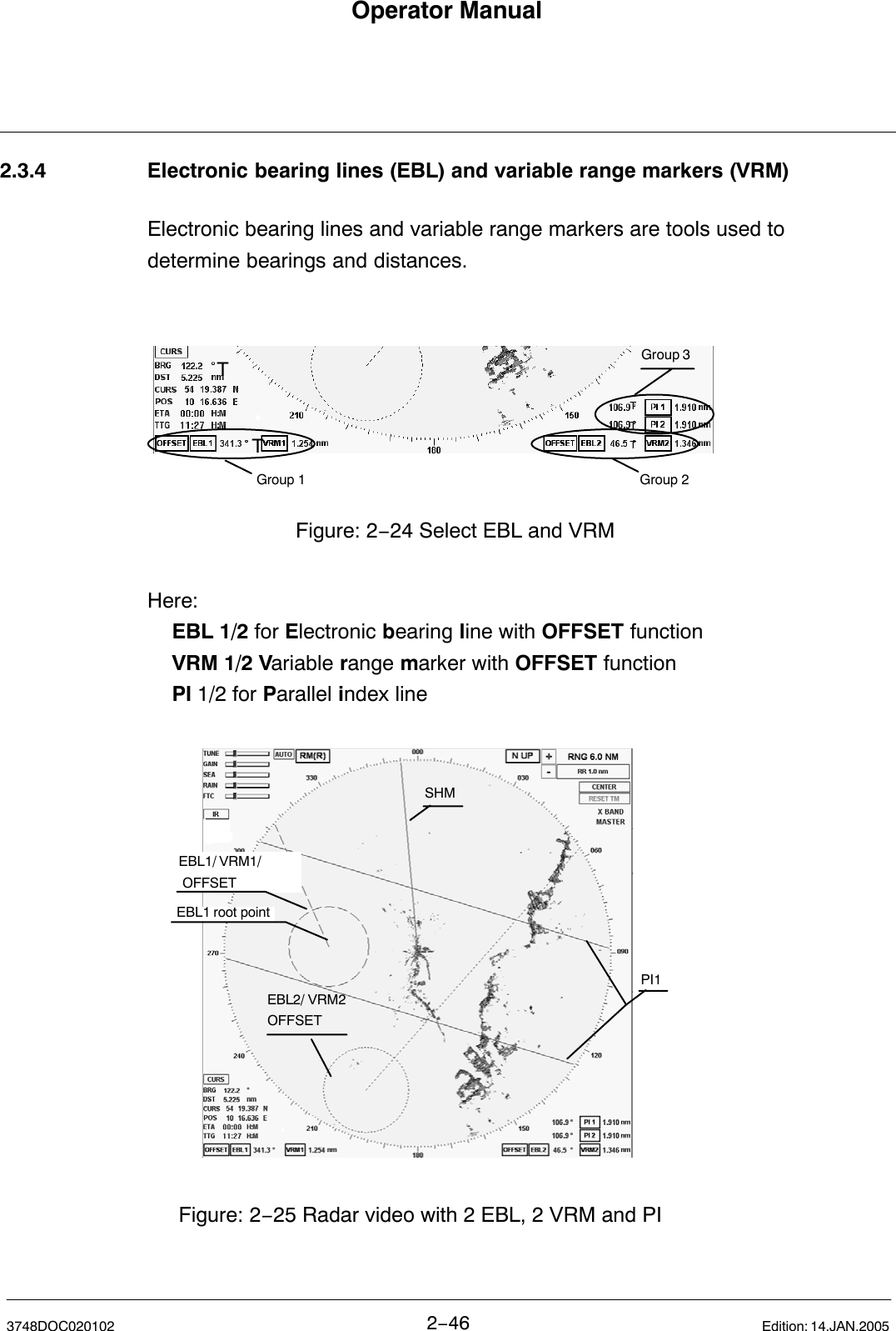 Operator Manual2−463748DOC020102 Edition: 14.JAN.20052.3.4 Electronic bearing lines (EBL) and variable range markers (VRM)Electronic bearing lines and variable range markers are tools used to determine bearings and distances.Figure: 2−24 Select EBL and VRMGroup 3Group 1 Group 2TTTTTHere:EBL 1/2 for Electronic bearing line with OFFSET functionVRM 1/2 Variable range marker with OFFSET functionPI 1/2 for Parallel index lineEBL1/ VRM1/ OFFSETEBL2/ VRM2OFFSETSHMPI1Figure: 2−25 Radar video with 2 EBL, 2 VRM and PIEBL1 root point