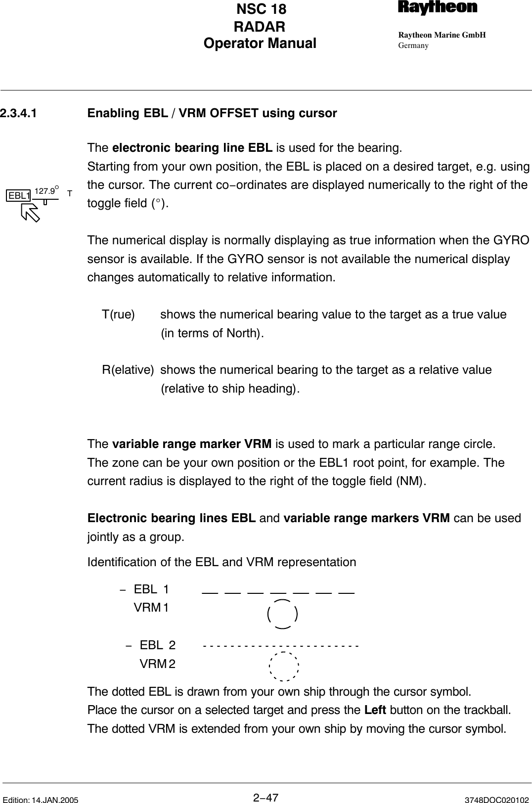 127.9°EBL1 T− EBL 1VRM 1− EBL 2VRM 2Operator Manual Raytheon Marine GmbHGermanyRNSC 18RADAR2−47 3748DOC020102Edition: 14.JAN.20052.3.4.1 Enabling EBL / VRM OFFSET using cursorThe electronic bearing line EBL is used for the bearing. Starting from your own position, the EBL is placed on a desired target, e.g. usingthe cursor. The current co−ordinates are displayed numerically to the right of thetoggle field (_).The numerical display is normally displaying as true information when the GYROsensor is available. If the GYRO sensor is not available the numerical displaychanges automatically to relative information.T(rue) shows the numerical bearing value to the target as a true value (in terms of North).R(elative) shows the numerical bearing to the target as a relative value (relative to ship heading).The variable range marker VRM is used to mark a particular range circle.The zone can be your own position or the EBL1 root point, for example. Thecurrent radius is displayed to the right of the toggle field (NM).Electronic bearing lines EBL and variable range markers VRM can be usedjointly as a group. Identification of the EBL and VRM representationThe dotted EBL is drawn from your own ship through the cursor symbol. Place the cursor on a selected target and press the Left button on the trackball.The dotted VRM is extended from your own ship by moving the cursor symbol. 