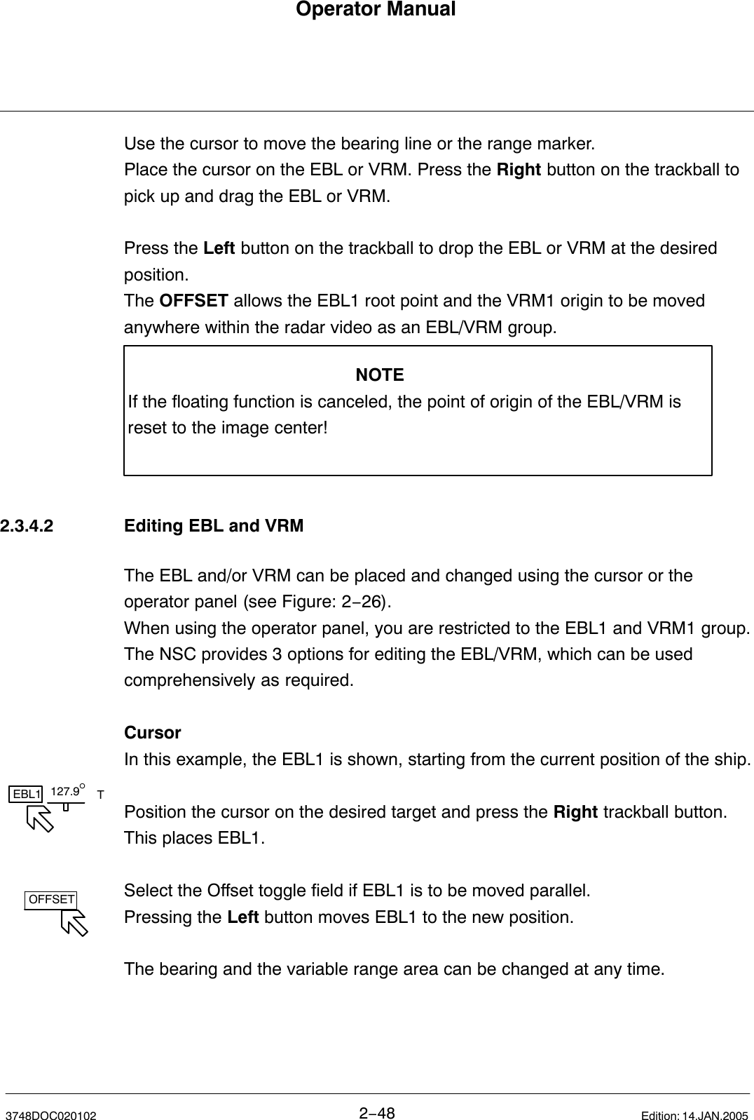 127.9°EBL1 TOFFSETOperator Manual2−483748DOC020102 Edition: 14.JAN.2005Use the cursor to move the bearing line or the range marker.Place the cursor on the EBL or VRM. Press the Right button on the trackball topick up and drag the EBL or VRM. Press the Left button on the trackball to drop the EBL or VRM at the desiredposition.The OFFSET allows the EBL1 root point and the VRM1 origin to be movedanywhere within the radar video as an EBL/VRM group.NOTEIf the floating function is canceled, the point of origin of the EBL/VRM isreset to the image center!2.3.4.2 Editing EBL and VRMThe EBL and/or VRM can be placed and changed using the cursor or theoperator panel (see Figure: 2−26). When using the operator panel, you are restricted to the EBL1 and VRM1 group.The NSC provides 3 options for editing the EBL/VRM, which can be usedcomprehensively as required.CursorIn this example, the EBL1 is shown, starting from the current position of the ship.Position the cursor on the desired target and press the Right trackball button.This places EBL1. Select the Offset toggle field if EBL1 is to be moved parallel.Pressing the Left button moves EBL1 to the new position.The bearing and the variable range area can be changed at any time.