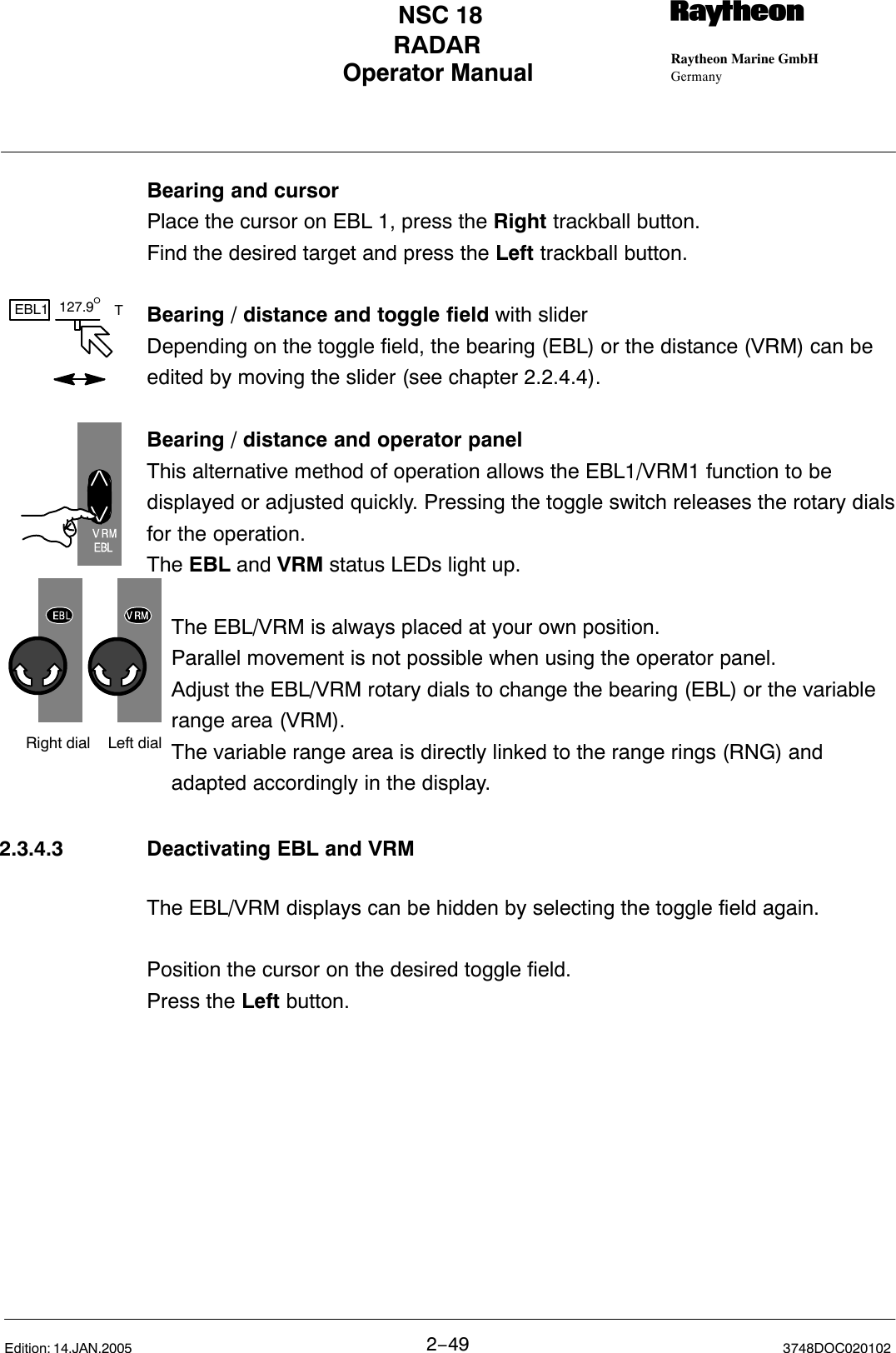 127.9°EBL1 TLeft dialRight dialOperator Manual Raytheon Marine GmbHGermanyRNSC 18RADAR2−49 3748DOC020102Edition: 14.JAN.2005Bearing and cursorPlace the cursor on EBL 1, press the Right trackball button. Find the desired target and press the Left trackball button.Bearing / distance and toggle field with sliderDepending on the toggle field, the bearing (EBL) or the distance (VRM) can beedited by moving the slider (see chapter 2.2.4.4).Bearing / distance and operator panelThis alternative method of operation allows the EBL1/VRM1 function to bedisplayed or adjusted quickly. Pressing the toggle switch releases the rotary dialsfor the operation.The EBL and VRM status LEDs light up.The EBL/VRM is always placed at your own position. Parallel movement is not possible when using the operator panel.Adjust the EBL/VRM rotary dials to change the bearing (EBL) or the variable range area (VRM).The variable range area is directly linked to the range rings (RNG) and adapted accordingly in the display.2.3.4.3 Deactivating EBL and VRMThe EBL/VRM displays can be hidden by selecting the toggle field again. Position the cursor on the desired toggle field. Press the Left button.