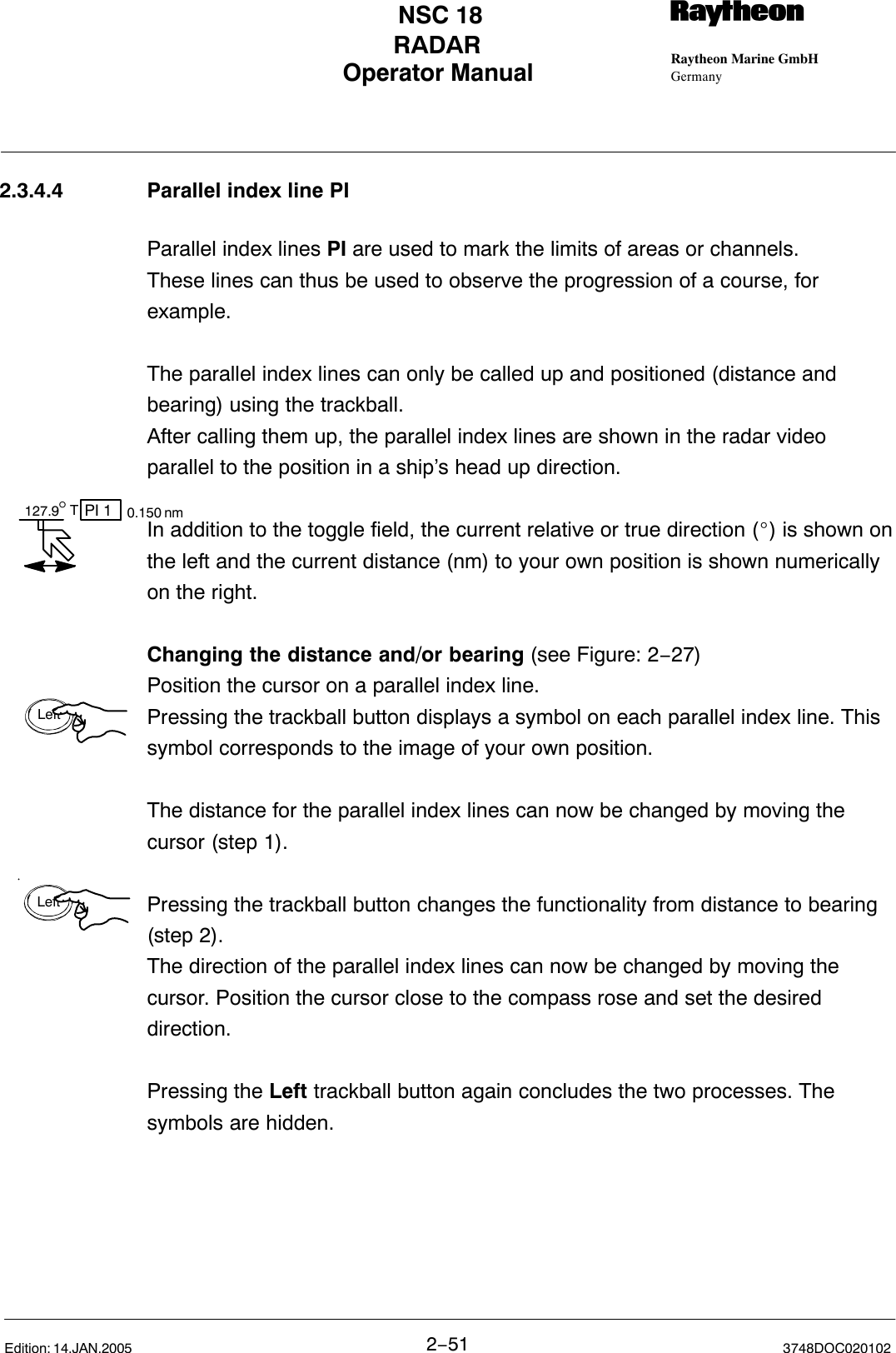 127.9° PI 1T0.150 nmLeftLeftOperator Manual Raytheon Marine GmbHGermanyRNSC 18RADAR2−51 3748DOC020102Edition: 14.JAN.20052.3.4.4 Parallel index line PIParallel index lines PI are used to mark the limits of areas or channels. These lines can thus be used to observe the progression of a course, forexample.The parallel index lines can only be called up and positioned (distance andbearing) using the trackball. After calling them up, the parallel index lines are shown in the radar videoparallel to the position in a ship’s head up direction.In addition to the toggle field, the current relative or true direction (_) is shown onthe left and the current distance (nm) to your own position is shown numericallyon the right.Changing the distance and/or bearing (see Figure: 2−27)Position the cursor on a parallel index line. Pressing the trackball button displays a symbol on each parallel index line. Thissymbol corresponds to the image of your own position.The distance for the parallel index lines can now be changed by moving thecursor (step 1).Pressing the trackball button changes the functionality from distance to bearing(step 2). The direction of the parallel index lines can now be changed by moving thecursor. Position the cursor close to the compass rose and set the desireddirection.Pressing the Left trackball button again concludes the two processes. Thesymbols are hidden.