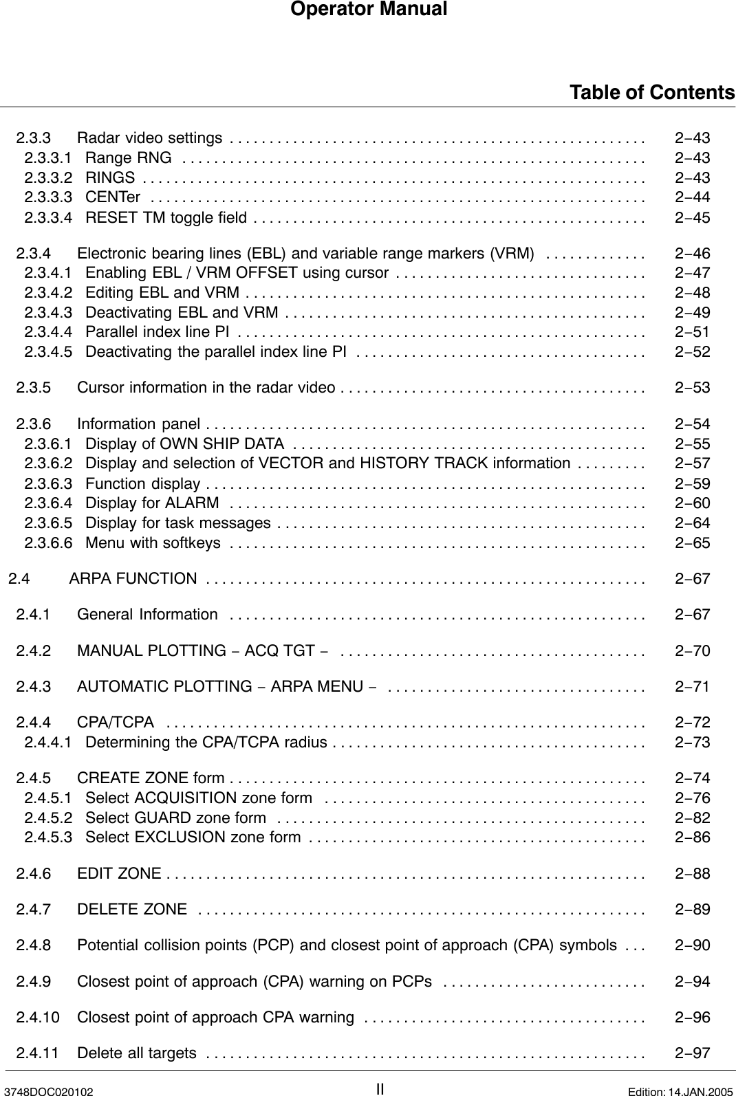 Operator ManualTable of ContentsII3748DOC020102 Edition: 14.JAN.20052.3.3 Radar video settings 2−43. . . . . . . . . . . . . . . . . . . . . . . . . . . . . . . . . . . . . . . . . . . . . . . . . . . . . 2.3.3.1 Range RNG 2−43. . . . . . . . . . . . . . . . . . . . . . . . . . . . . . . . . . . . . . . . . . . . . . . . . . . . . . . . . . . 2.3.3.2 RINGS 2−43. . . . . . . . . . . . . . . . . . . . . . . . . . . . . . . . . . . . . . . . . . . . . . . . . . . . . . . . . . . . . . . . 2.3.3.3 CENTer 2−44. . . . . . . . . . . . . . . . . . . . . . . . . . . . . . . . . . . . . . . . . . . . . . . . . . . . . . . . . . . . . . . 2.3.3.4 RESET TM toggle field 2−45. . . . . . . . . . . . . . . . . . . . . . . . . . . . . . . . . . . . . . . . . . . . . . . . . . 2.3.4 Electronic bearing lines (EBL) and variable range markers (VRM) 2−46. . . . . . . . . . . . . 2.3.4.1 Enabling EBL / VRM OFFSET using cursor 2−47. . . . . . . . . . . . . . . . . . . . . . . . . . . . . . . . 2.3.4.2 Editing EBL and VRM 2−48. . . . . . . . . . . . . . . . . . . . . . . . . . . . . . . . . . . . . . . . . . . . . . . . . . . 2.3.4.3 Deactivating EBL and VRM 2−49. . . . . . . . . . . . . . . . . . . . . . . . . . . . . . . . . . . . . . . . . . . . . . 2.3.4.4 Parallel index line PI 2−51. . . . . . . . . . . . . . . . . . . . . . . . . . . . . . . . . . . . . . . . . . . . . . . . . . . . 2.3.4.5 Deactivating the parallel index line PI 2−52. . . . . . . . . . . . . . . . . . . . . . . . . . . . . . . . . . . . . 2.3.5 Cursor information in the radar video 2−53. . . . . . . . . . . . . . . . . . . . . . . . . . . . . . . . . . . . . . . 2.3.6 Information panel 2−54. . . . . . . . . . . . . . . . . . . . . . . . . . . . . . . . . . . . . . . . . . . . . . . . . . . . . . . . 2.3.6.1 Display of OWN SHIP DATA 2−55. . . . . . . . . . . . . . . . . . . . . . . . . . . . . . . . . . . . . . . . . . . . . 2.3.6.2 Display and selection of VECTOR and HISTORY TRACK information 2−57. . . . . . . . . 2.3.6.3 Function display 2−59. . . . . . . . . . . . . . . . . . . . . . . . . . . . . . . . . . . . . . . . . . . . . . . . . . . . . . . . 2.3.6.4 Display for ALARM 2−60. . . . . . . . . . . . . . . . . . . . . . . . . . . . . . . . . . . . . . . . . . . . . . . . . . . . . 2.3.6.5 Display for task messages 2−64. . . . . . . . . . . . . . . . . . . . . . . . . . . . . . . . . . . . . . . . . . . . . . . 2.3.6.6 Menu with softkeys 2−65. . . . . . . . . . . . . . . . . . . . . . . . . . . . . . . . . . . . . . . . . . . . . . . . . . . . . 2.4 ARPA FUNCTION 2−67. . . . . . . . . . . . . . . . . . . . . . . . . . . . . . . . . . . . . . . . . . . . . . . . . . . . . . . . 2.4.1 General Information 2−67. . . . . . . . . . . . . . . . . . . . . . . . . . . . . . . . . . . . . . . . . . . . . . . . . . . . . 2.4.2 MANUAL PLOTTING − ACQ TGT −2−70. . . . . . . . . . . . . . . . . . . . . . . . . . . . . . . . . . . . . . . 2.4.3 AUTOMATIC PLOTTING − ARPA MENU −2−71. . . . . . . . . . . . . . . . . . . . . . . . . . . . . . . . . 2.4.4 CPA/TCPA 2−72. . . . . . . . . . . . . . . . . . . . . . . . . . . . . . . . . . . . . . . . . . . . . . . . . . . . . . . . . . . . . 2.4.4.1 Determining the CPA/TCPA radius 2−73. . . . . . . . . . . . . . . . . . . . . . . . . . . . . . . . . . . . . . . . 2.4.5 CREATE ZONE form 2−74. . . . . . . . . . . . . . . . . . . . . . . . . . . . . . . . . . . . . . . . . . . . . . . . . . . . . 2.4.5.1 Select ACQUISITION zone form 2−76. . . . . . . . . . . . . . . . . . . . . . . . . . . . . . . . . . . . . . . . . 2.4.5.2 Select GUARD zone form 2−82. . . . . . . . . . . . . . . . . . . . . . . . . . . . . . . . . . . . . . . . . . . . . . . 2.4.5.3 Select EXCLUSION zone form 2−86. . . . . . . . . . . . . . . . . . . . . . . . . . . . . . . . . . . . . . . . . . . 2.4.6 EDIT ZONE 2−88. . . . . . . . . . . . . . . . . . . . . . . . . . . . . . . . . . . . . . . . . . . . . . . . . . . . . . . . . . . . . 2.4.7 DELETE ZONE 2−89. . . . . . . . . . . . . . . . . . . . . . . . . . . . . . . . . . . . . . . . . . . . . . . . . . . . . . . . . 2.4.8 Potential collision points (PCP) and closest point of approach (CPA) symbols 2−90. . . 2.4.9 Closest point of approach (CPA) warning on PCPs 2−94. . . . . . . . . . . . . . . . . . . . . . . . . . 2.4.10 Closest point of approach CPA warning 2−96. . . . . . . . . . . . . . . . . . . . . . . . . . . . . . . . . . . . 2.4.11 Delete all targets 2−97. . . . . . . . . . . . . . . . . . . . . . . . . . . . . . . . . . . . . . . . . . . . . . . . . . . . . . . . 