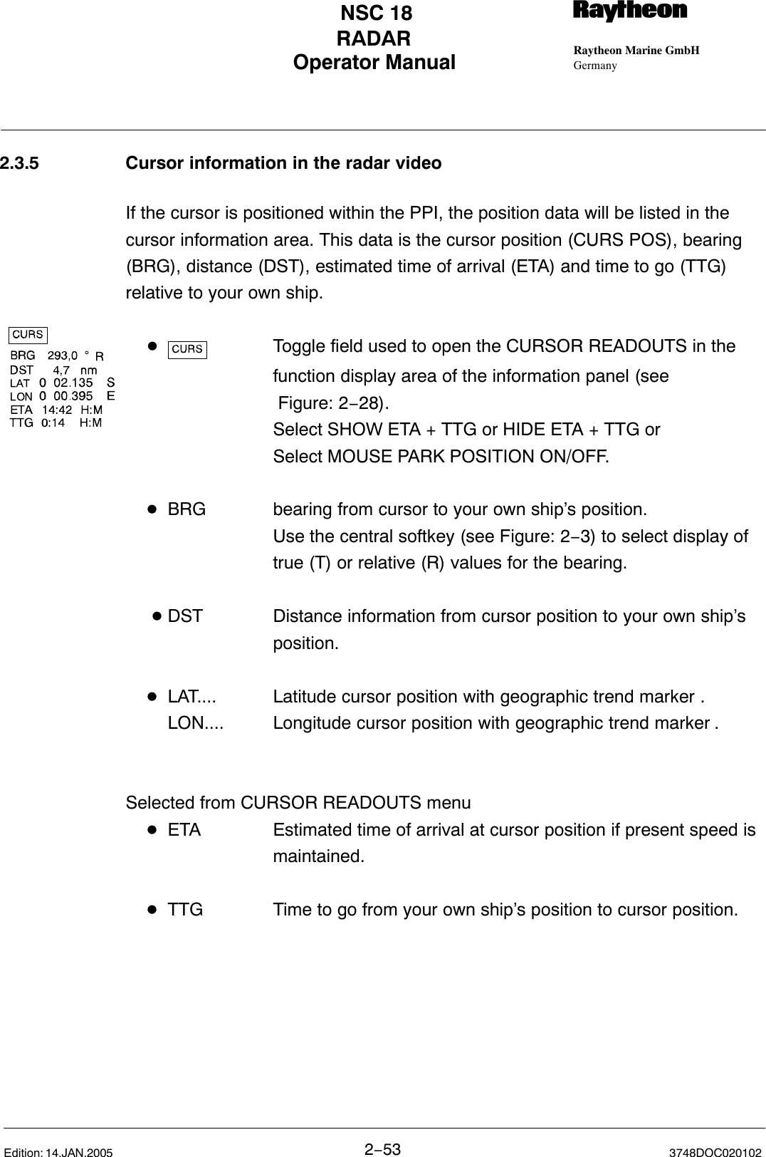 Operator Manual Raytheon Marine GmbHGermanyRNSC 18RADAR2−53 3748DOC020102Edition: 14.JAN.20052.3.5 Cursor information in the radar videoIf the cursor is positioned within the PPI, the position data will be listed in the cursor information area. This data is the cursor position (CURS POS), bearing(BRG), distance (DST), estimated time of arrival (ETA) and time to go (TTG) relative to your own ship.DToggle field used to open the CURSOR READOUTS in the function display area of the information panel (see Figure: 2−28).Select SHOW ETA + TTG or HIDE ETA + TTG orSelect MOUSE PARK POSITION ON/OFF.DBRG bearing from cursor to your own ship’s position. Use the central softkey (see Figure: 2−3) to select display of true (T) or relative (R) values for the bearing.  DDST Distance information from cursor position to your own ship’s position.DLAT.... Latitude cursor position with geographic trend marker .LON.... Longitude cursor position with geographic trend marker .Selected from CURSOR READOUTS menuDETA Estimated time of arrival at cursor position if present speed is maintained.DTTG Time to go from your own ship’s position to cursor position.