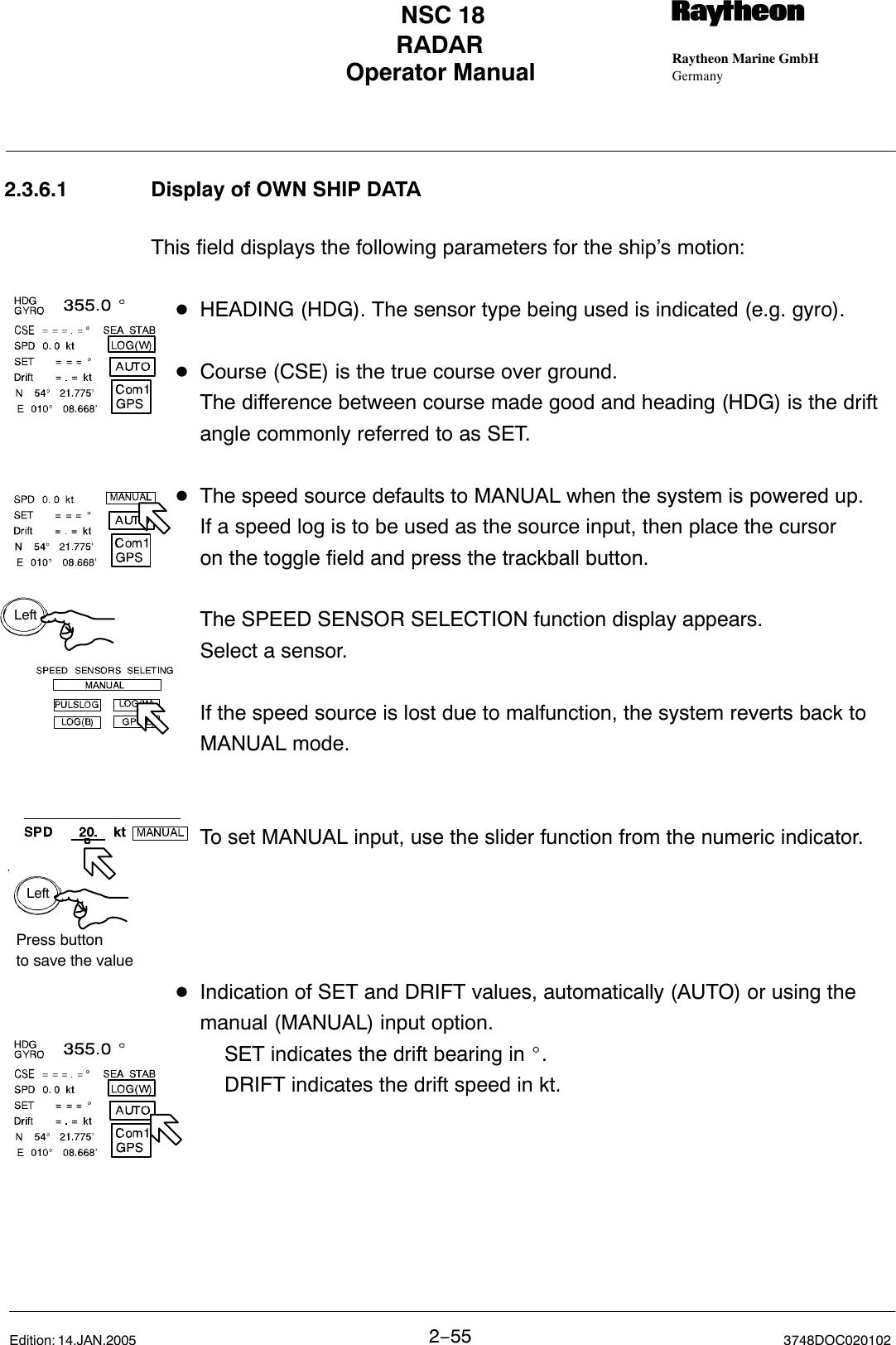 LeftLeftPress buttonto save the valueOperator Manual Raytheon Marine GmbHGermanyRNSC 18RADAR2−55 3748DOC020102Edition: 14.JAN.20052.3.6.1 Display of OWN SHIP DATAThis field displays the following parameters for the ship’s motion:DHEADING (HDG). The sensor type being used is indicated (e.g. gyro).DCourse (CSE) is the true course over ground.The difference between course made good and heading (HDG) is the drift angle commonly referred to as SET.DThe speed source defaults to MANUAL when the system is powered up.If a speed log is to be used as the source input, then place the cursor on the toggle field and press the trackball button. The SPEED SENSOR SELECTION function display appears. Select a sensor. If the speed source is lost due to malfunction, the system reverts back to MANUAL mode.To set MANUAL input, use the slider function from the numeric indicator.DIndication of SET and DRIFT values, automatically (AUTO) or using the manual (MANUAL) input option.SET indicates the drift bearing in _.DRIFT indicates the drift speed in kt.