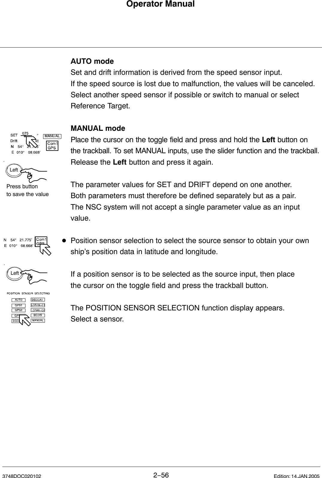 LeftPress buttonto save the valueLeftOperator Manual2−563748DOC020102 Edition: 14.JAN.2005AUTO modeSet and drift information is derived from the speed sensor input. If the speed source is lost due to malfunction, the values will be canceled.Select another speed sensor if possible or switch to manual or select Reference Target.MANUAL modePlace the cursor on the toggle field and press and hold the Left button on the trackball. To set MANUAL inputs, use the slider function and the trackball.Release the Left button and press it again.The parameter values for SET and DRIFT depend on one another. Both parameters must therefore be defined separately but as a pair.The NSC system will not accept a single parameter value as an input value.DPosition sensor selection to select the source sensor to obtain your own ship’s position data in latitude and longitude.If a position sensor is to be selected as the source input, then place the cursor on the toggle field and press the trackball button. The POSITION SENSOR SELECTION function display appears. Select a sensor. 